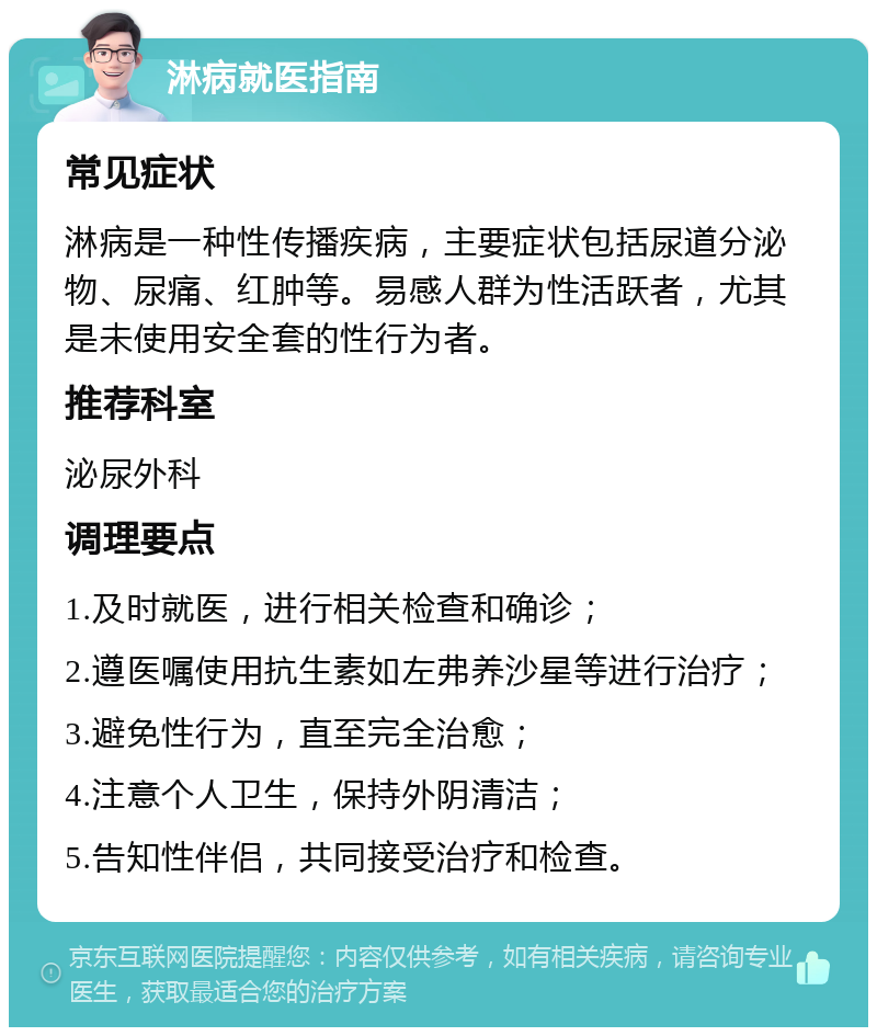 淋病就医指南 常见症状 淋病是一种性传播疾病，主要症状包括尿道分泌物、尿痛、红肿等。易感人群为性活跃者，尤其是未使用安全套的性行为者。 推荐科室 泌尿外科 调理要点 1.及时就医，进行相关检查和确诊； 2.遵医嘱使用抗生素如左弗养沙星等进行治疗； 3.避免性行为，直至完全治愈； 4.注意个人卫生，保持外阴清洁； 5.告知性伴侣，共同接受治疗和检查。