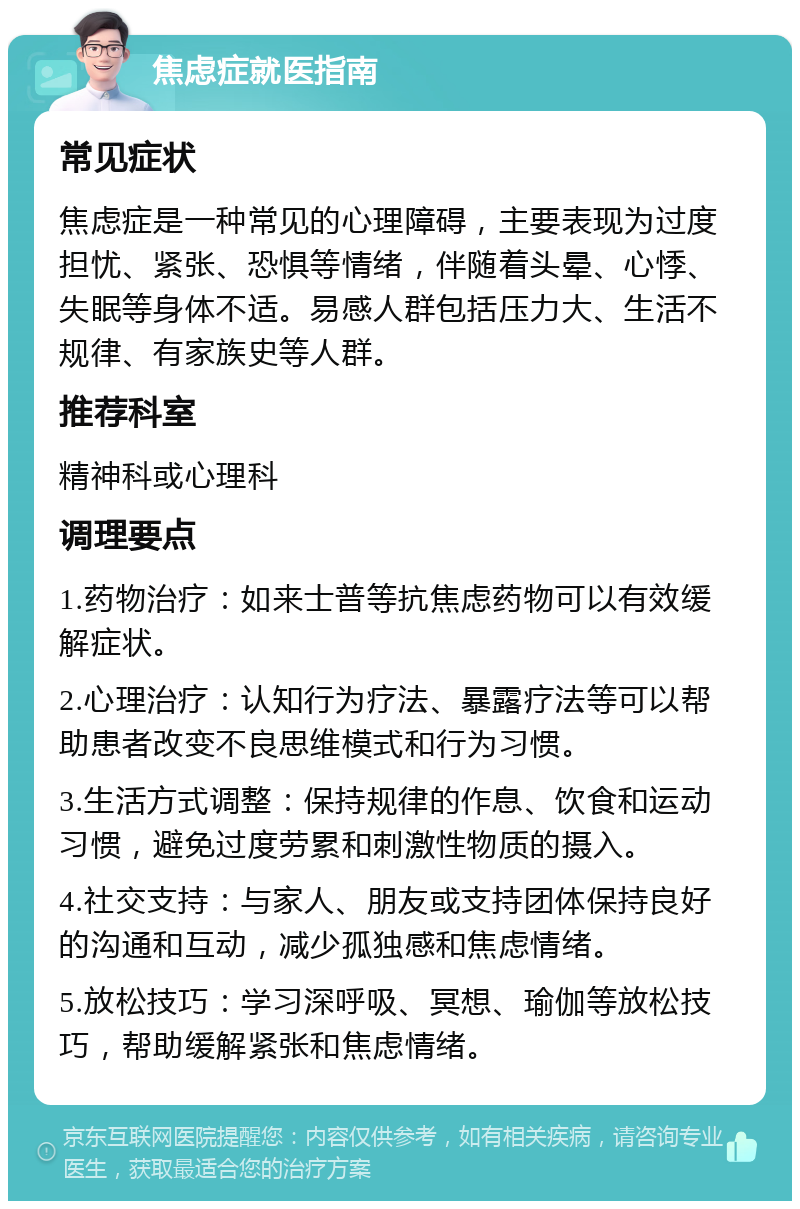 焦虑症就医指南 常见症状 焦虑症是一种常见的心理障碍，主要表现为过度担忧、紧张、恐惧等情绪，伴随着头晕、心悸、失眠等身体不适。易感人群包括压力大、生活不规律、有家族史等人群。 推荐科室 精神科或心理科 调理要点 1.药物治疗：如来士普等抗焦虑药物可以有效缓解症状。 2.心理治疗：认知行为疗法、暴露疗法等可以帮助患者改变不良思维模式和行为习惯。 3.生活方式调整：保持规律的作息、饮食和运动习惯，避免过度劳累和刺激性物质的摄入。 4.社交支持：与家人、朋友或支持团体保持良好的沟通和互动，减少孤独感和焦虑情绪。 5.放松技巧：学习深呼吸、冥想、瑜伽等放松技巧，帮助缓解紧张和焦虑情绪。