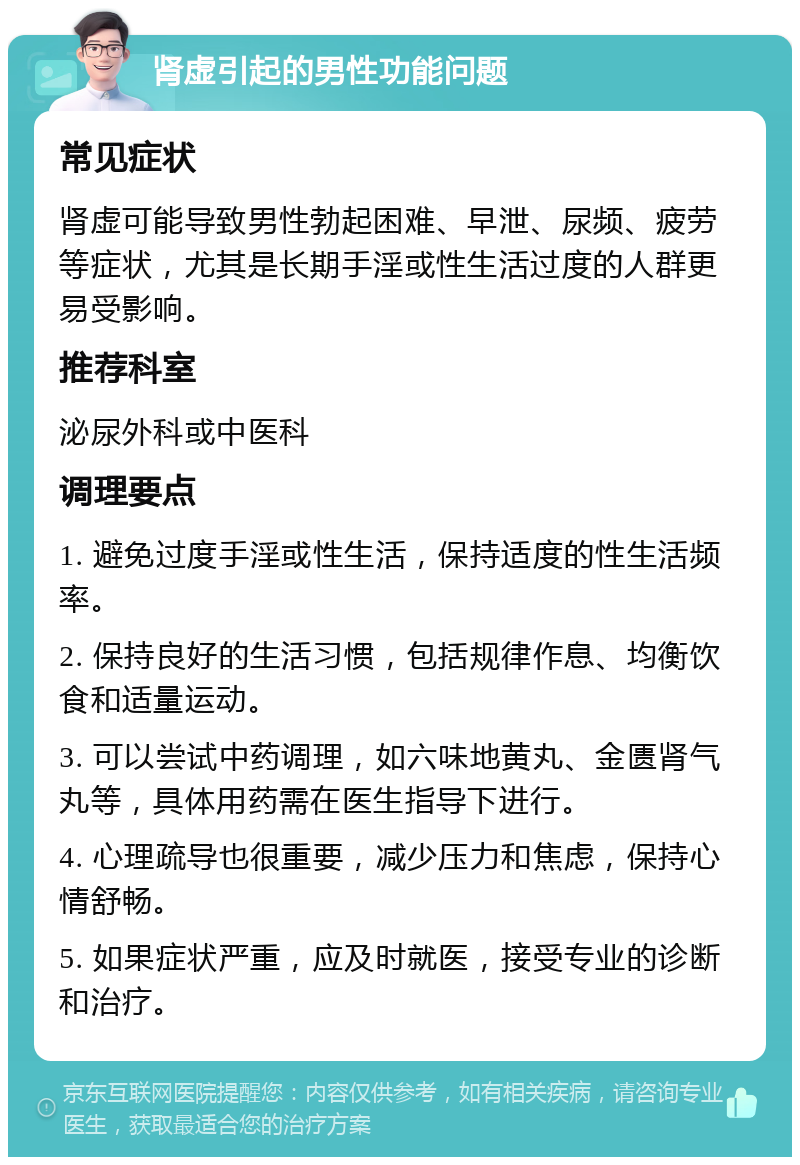 肾虚引起的男性功能问题 常见症状 肾虚可能导致男性勃起困难、早泄、尿频、疲劳等症状，尤其是长期手淫或性生活过度的人群更易受影响。 推荐科室 泌尿外科或中医科 调理要点 1. 避免过度手淫或性生活，保持适度的性生活频率。 2. 保持良好的生活习惯，包括规律作息、均衡饮食和适量运动。 3. 可以尝试中药调理，如六味地黄丸、金匮肾气丸等，具体用药需在医生指导下进行。 4. 心理疏导也很重要，减少压力和焦虑，保持心情舒畅。 5. 如果症状严重，应及时就医，接受专业的诊断和治疗。