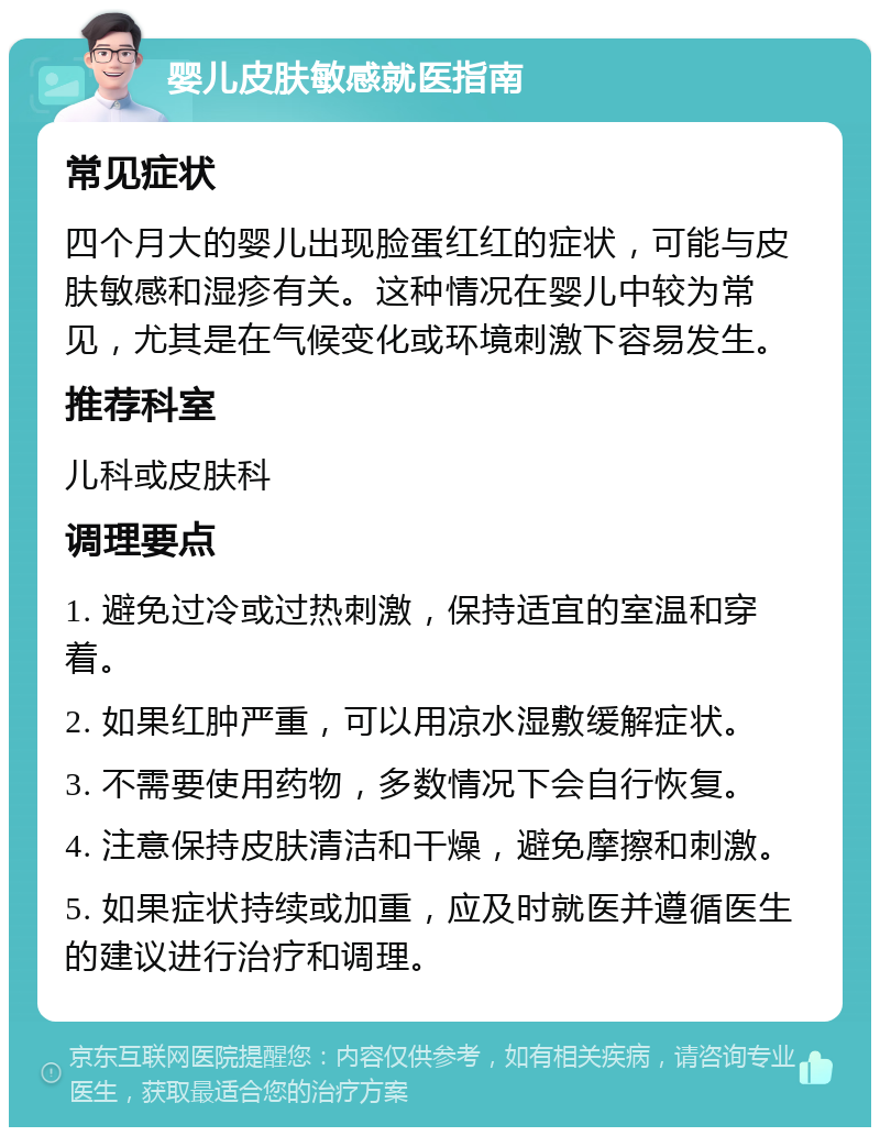 婴儿皮肤敏感就医指南 常见症状 四个月大的婴儿出现脸蛋红红的症状，可能与皮肤敏感和湿疹有关。这种情况在婴儿中较为常见，尤其是在气候变化或环境刺激下容易发生。 推荐科室 儿科或皮肤科 调理要点 1. 避免过冷或过热刺激，保持适宜的室温和穿着。 2. 如果红肿严重，可以用凉水湿敷缓解症状。 3. 不需要使用药物，多数情况下会自行恢复。 4. 注意保持皮肤清洁和干燥，避免摩擦和刺激。 5. 如果症状持续或加重，应及时就医并遵循医生的建议进行治疗和调理。