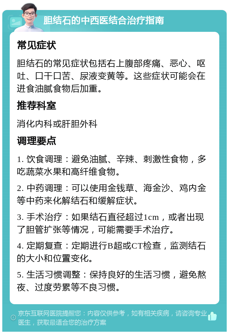 胆结石的中西医结合治疗指南 常见症状 胆结石的常见症状包括右上腹部疼痛、恶心、呕吐、口干口苦、尿液变黄等。这些症状可能会在进食油腻食物后加重。 推荐科室 消化内科或肝胆外科 调理要点 1. 饮食调理：避免油腻、辛辣、刺激性食物，多吃蔬菜水果和高纤维食物。 2. 中药调理：可以使用金钱草、海金沙、鸡内金等中药来化解结石和缓解症状。 3. 手术治疗：如果结石直径超过1cm，或者出现了胆管扩张等情况，可能需要手术治疗。 4. 定期复查：定期进行B超或CT检查，监测结石的大小和位置变化。 5. 生活习惯调整：保持良好的生活习惯，避免熬夜、过度劳累等不良习惯。