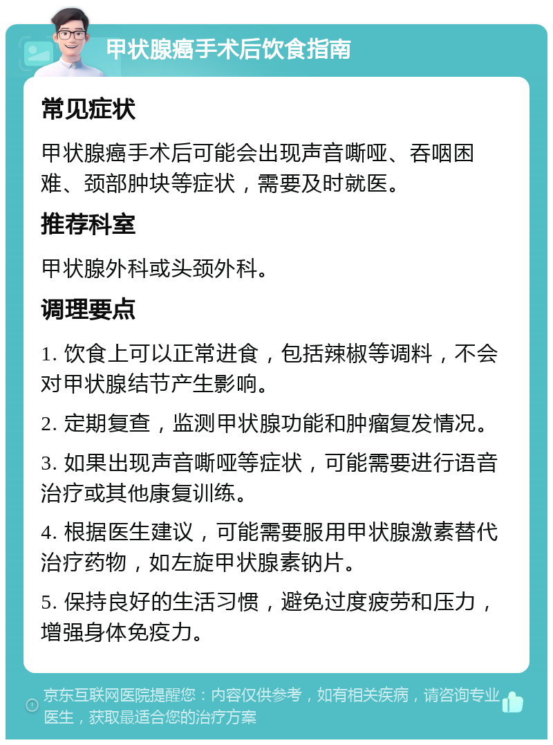 甲状腺癌手术后饮食指南 常见症状 甲状腺癌手术后可能会出现声音嘶哑、吞咽困难、颈部肿块等症状，需要及时就医。 推荐科室 甲状腺外科或头颈外科。 调理要点 1. 饮食上可以正常进食，包括辣椒等调料，不会对甲状腺结节产生影响。 2. 定期复查，监测甲状腺功能和肿瘤复发情况。 3. 如果出现声音嘶哑等症状，可能需要进行语音治疗或其他康复训练。 4. 根据医生建议，可能需要服用甲状腺激素替代治疗药物，如左旋甲状腺素钠片。 5. 保持良好的生活习惯，避免过度疲劳和压力，增强身体免疫力。