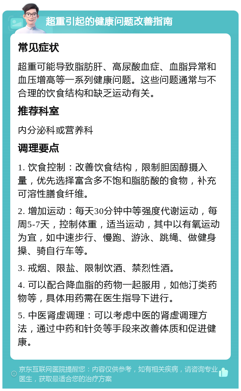 超重引起的健康问题改善指南 常见症状 超重可能导致脂肪肝、高尿酸血症、血脂异常和血压增高等一系列健康问题。这些问题通常与不合理的饮食结构和缺乏运动有关。 推荐科室 内分泌科或营养科 调理要点 1. 饮食控制：改善饮食结构，限制胆固醇摄入量，优先选择富含多不饱和脂肪酸的食物，补充可溶性膳食纤维。 2. 增加运动：每天30分钟中等强度代谢运动，每周5-7天，控制体重，适当运动，其中以有氧运动为宜，如中速步行、慢跑、游泳、跳绳、做健身操、骑自行车等。 3. 戒烟、限盐、限制饮酒、禁烈性酒。 4. 可以配合降血脂的药物一起服用，如他汀类药物等，具体用药需在医生指导下进行。 5. 中医肾虚调理：可以考虑中医的肾虚调理方法，通过中药和针灸等手段来改善体质和促进健康。