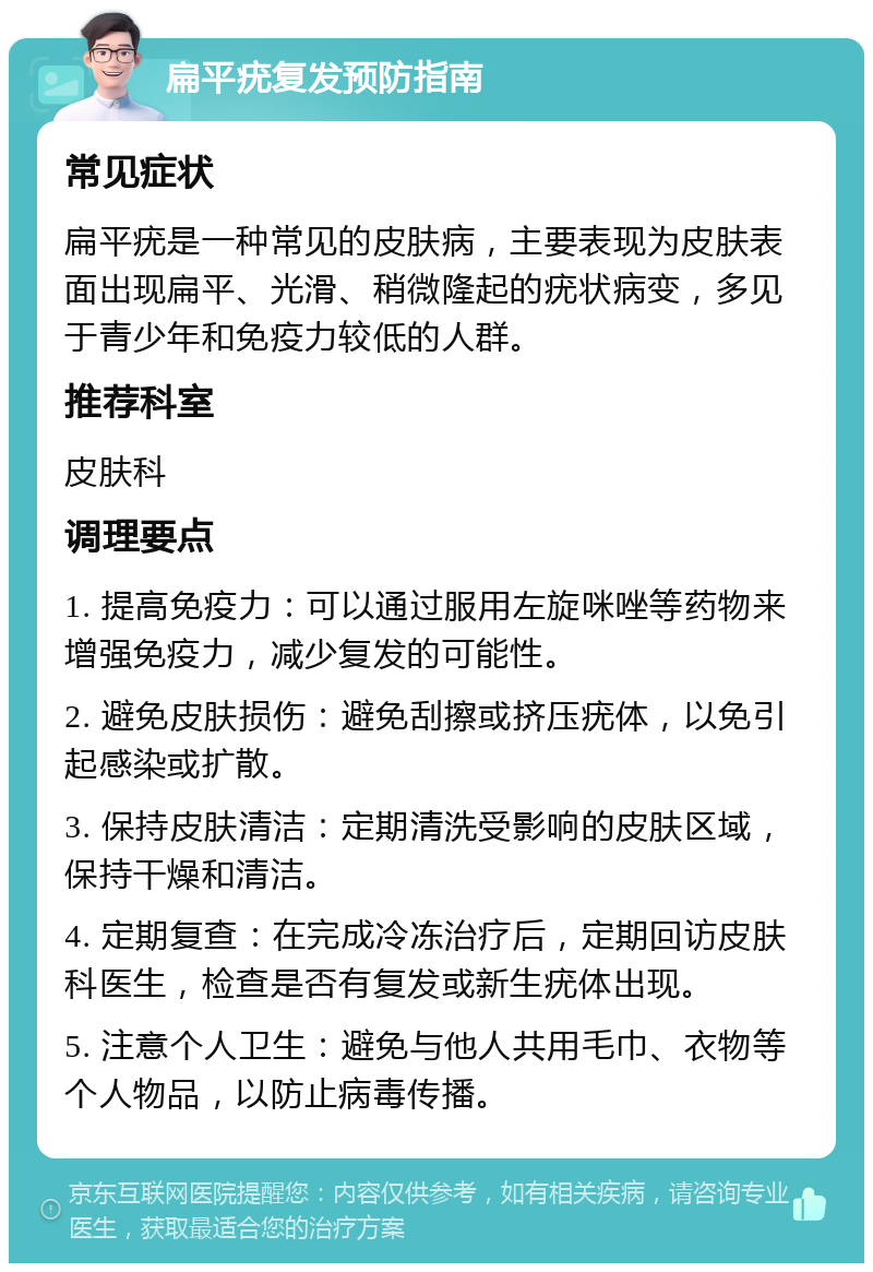 扁平疣复发预防指南 常见症状 扁平疣是一种常见的皮肤病，主要表现为皮肤表面出现扁平、光滑、稍微隆起的疣状病变，多见于青少年和免疫力较低的人群。 推荐科室 皮肤科 调理要点 1. 提高免疫力：可以通过服用左旋咪唑等药物来增强免疫力，减少复发的可能性。 2. 避免皮肤损伤：避免刮擦或挤压疣体，以免引起感染或扩散。 3. 保持皮肤清洁：定期清洗受影响的皮肤区域，保持干燥和清洁。 4. 定期复查：在完成冷冻治疗后，定期回访皮肤科医生，检查是否有复发或新生疣体出现。 5. 注意个人卫生：避免与他人共用毛巾、衣物等个人物品，以防止病毒传播。