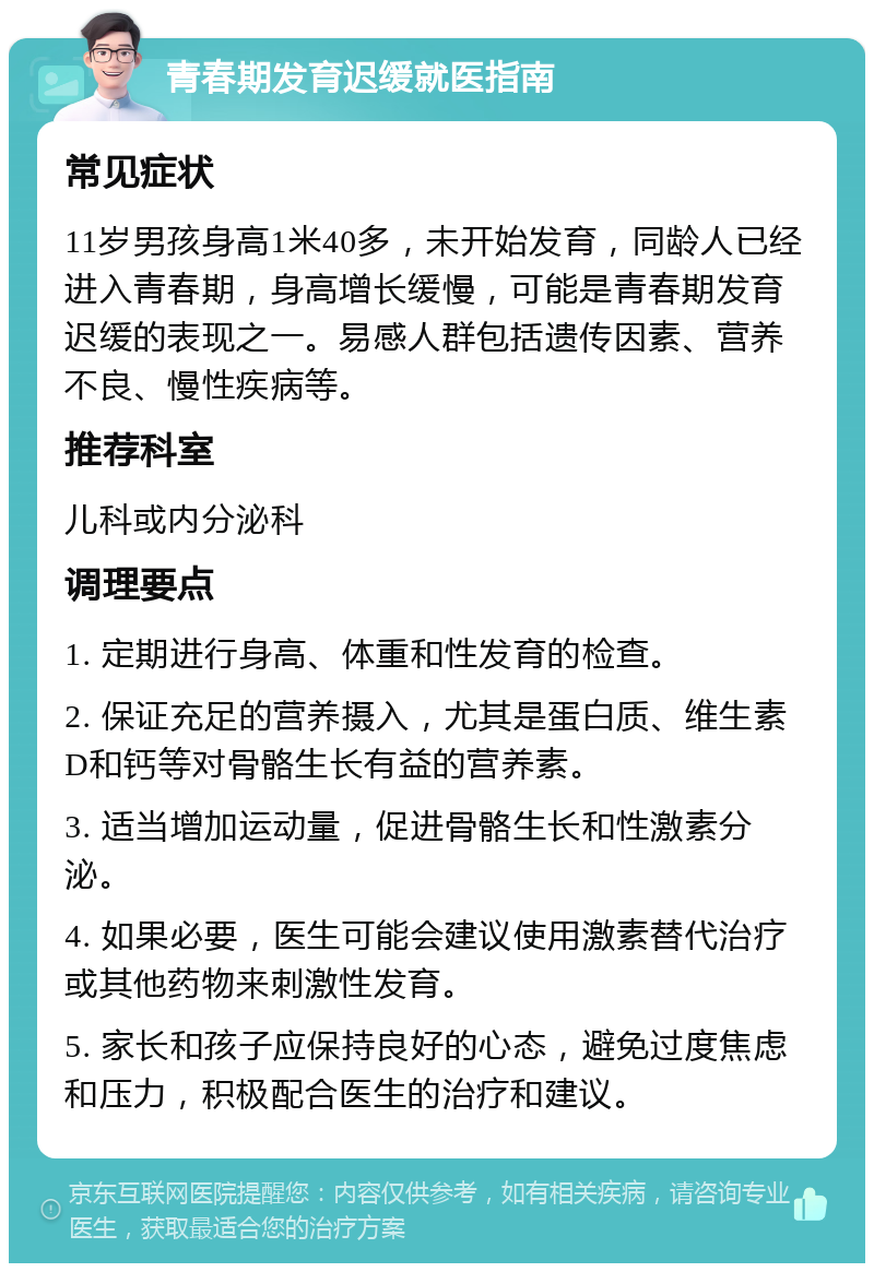 青春期发育迟缓就医指南 常见症状 11岁男孩身高1米40多，未开始发育，同龄人已经进入青春期，身高增长缓慢，可能是青春期发育迟缓的表现之一。易感人群包括遗传因素、营养不良、慢性疾病等。 推荐科室 儿科或内分泌科 调理要点 1. 定期进行身高、体重和性发育的检查。 2. 保证充足的营养摄入，尤其是蛋白质、维生素D和钙等对骨骼生长有益的营养素。 3. 适当增加运动量，促进骨骼生长和性激素分泌。 4. 如果必要，医生可能会建议使用激素替代治疗或其他药物来刺激性发育。 5. 家长和孩子应保持良好的心态，避免过度焦虑和压力，积极配合医生的治疗和建议。