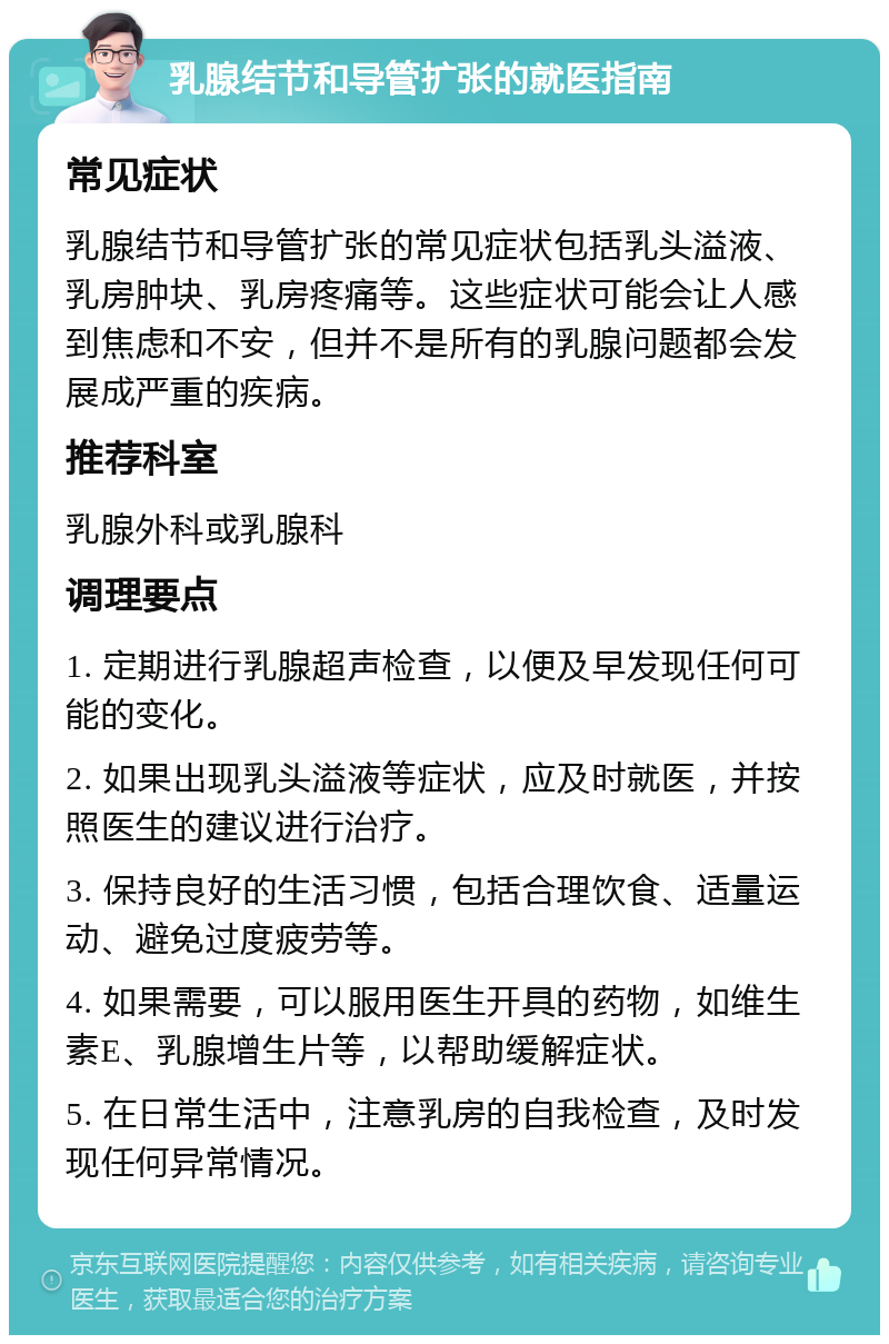 乳腺结节和导管扩张的就医指南 常见症状 乳腺结节和导管扩张的常见症状包括乳头溢液、乳房肿块、乳房疼痛等。这些症状可能会让人感到焦虑和不安，但并不是所有的乳腺问题都会发展成严重的疾病。 推荐科室 乳腺外科或乳腺科 调理要点 1. 定期进行乳腺超声检查，以便及早发现任何可能的变化。 2. 如果出现乳头溢液等症状，应及时就医，并按照医生的建议进行治疗。 3. 保持良好的生活习惯，包括合理饮食、适量运动、避免过度疲劳等。 4. 如果需要，可以服用医生开具的药物，如维生素E、乳腺增生片等，以帮助缓解症状。 5. 在日常生活中，注意乳房的自我检查，及时发现任何异常情况。