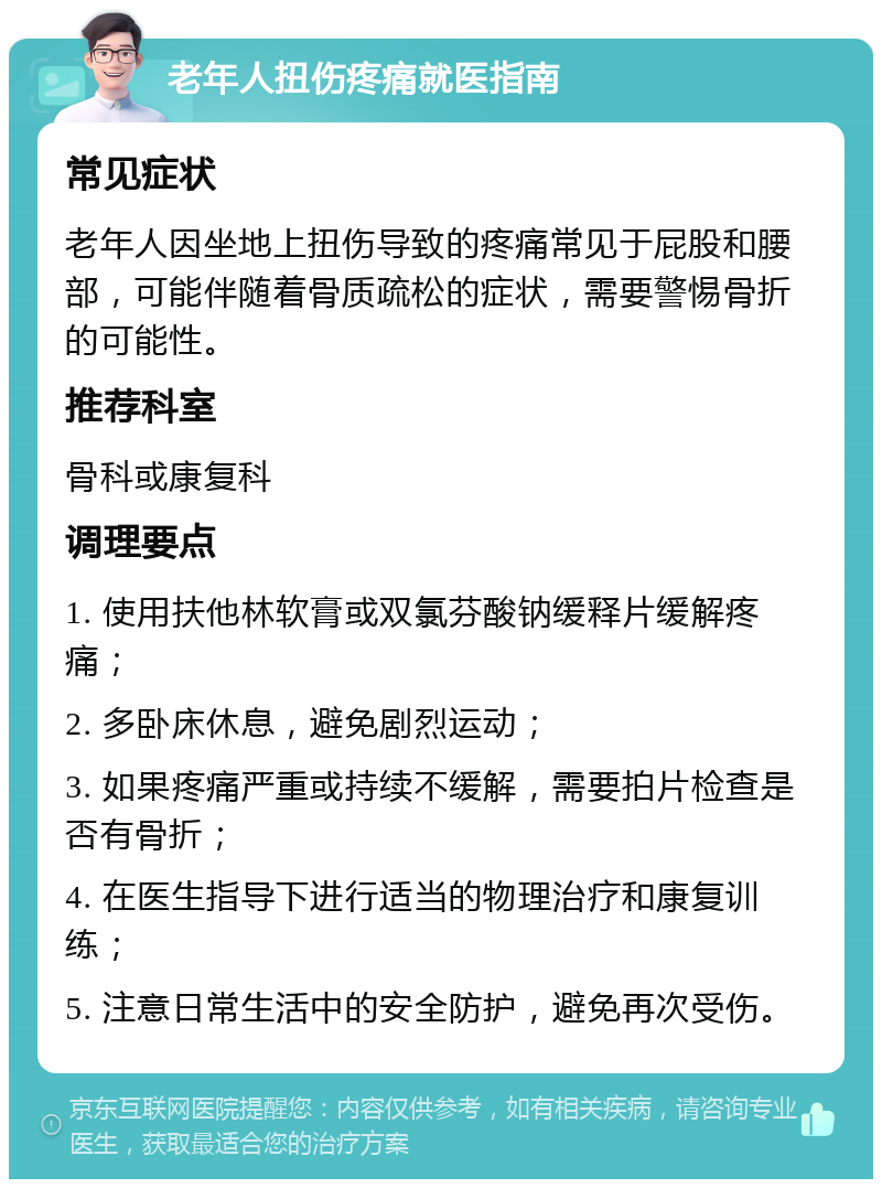 老年人扭伤疼痛就医指南 常见症状 老年人因坐地上扭伤导致的疼痛常见于屁股和腰部，可能伴随着骨质疏松的症状，需要警惕骨折的可能性。 推荐科室 骨科或康复科 调理要点 1. 使用扶他林软膏或双氯芬酸钠缓释片缓解疼痛； 2. 多卧床休息，避免剧烈运动； 3. 如果疼痛严重或持续不缓解，需要拍片检查是否有骨折； 4. 在医生指导下进行适当的物理治疗和康复训练； 5. 注意日常生活中的安全防护，避免再次受伤。