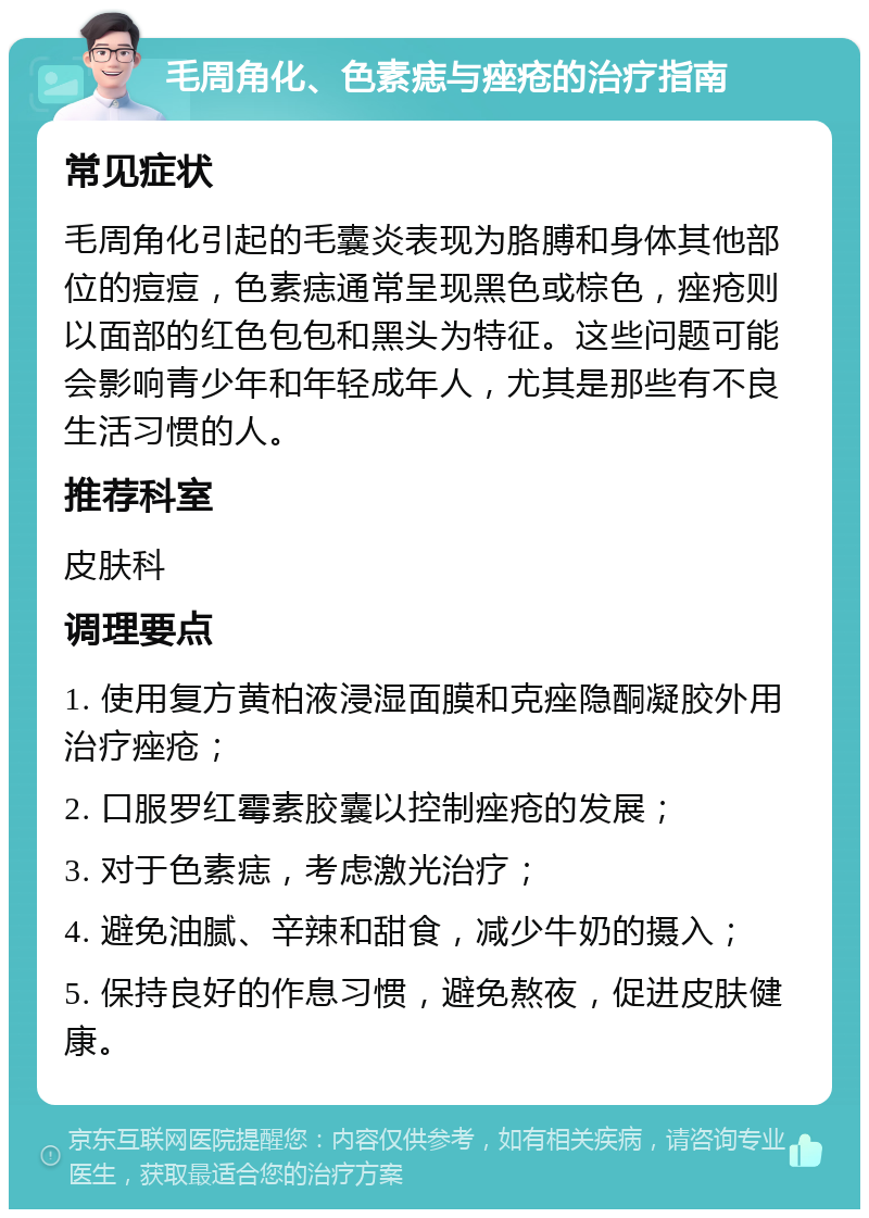 毛周角化、色素痣与痤疮的治疗指南 常见症状 毛周角化引起的毛囊炎表现为胳膊和身体其他部位的痘痘，色素痣通常呈现黑色或棕色，痤疮则以面部的红色包包和黑头为特征。这些问题可能会影响青少年和年轻成年人，尤其是那些有不良生活习惯的人。 推荐科室 皮肤科 调理要点 1. 使用复方黄柏液浸湿面膜和克痤隐酮凝胶外用治疗痤疮； 2. 口服罗红霉素胶囊以控制痤疮的发展； 3. 对于色素痣，考虑激光治疗； 4. 避免油腻、辛辣和甜食，减少牛奶的摄入； 5. 保持良好的作息习惯，避免熬夜，促进皮肤健康。