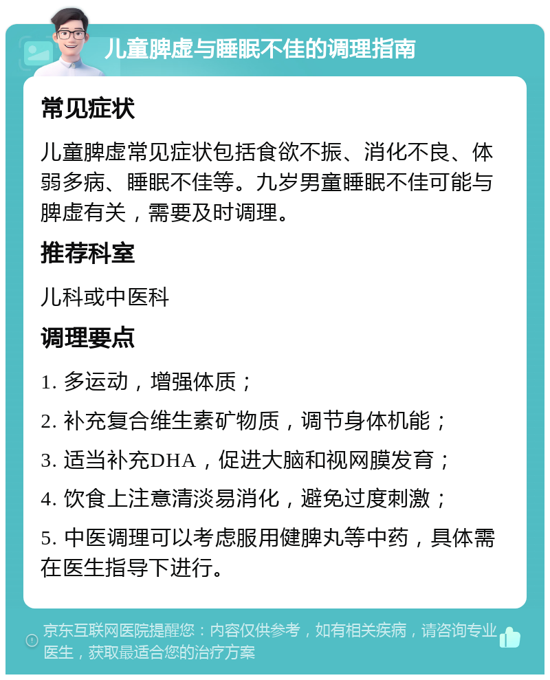 儿童脾虚与睡眠不佳的调理指南 常见症状 儿童脾虚常见症状包括食欲不振、消化不良、体弱多病、睡眠不佳等。九岁男童睡眠不佳可能与脾虚有关，需要及时调理。 推荐科室 儿科或中医科 调理要点 1. 多运动，增强体质； 2. 补充复合维生素矿物质，调节身体机能； 3. 适当补充DHA，促进大脑和视网膜发育； 4. 饮食上注意清淡易消化，避免过度刺激； 5. 中医调理可以考虑服用健脾丸等中药，具体需在医生指导下进行。