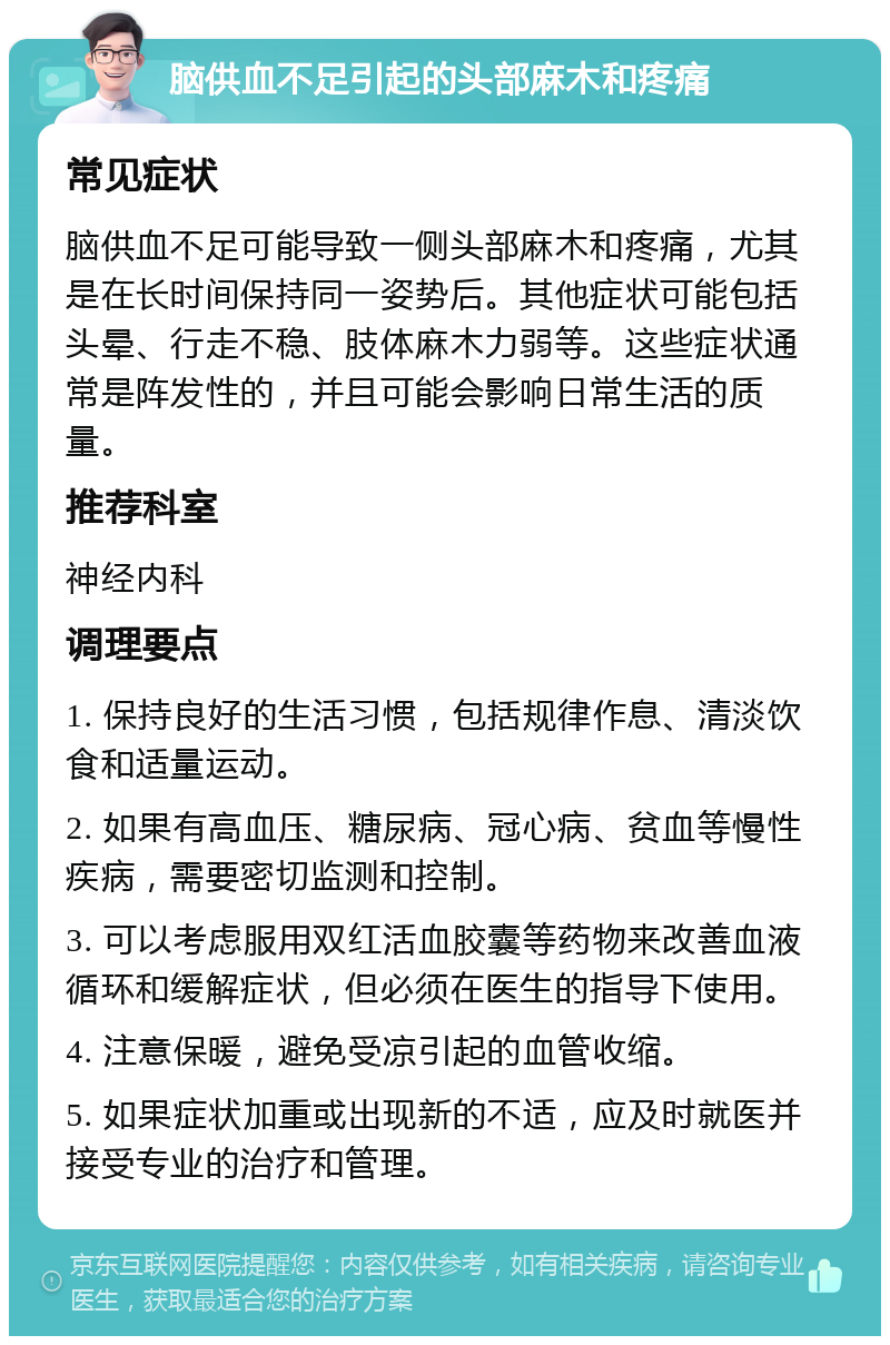 脑供血不足引起的头部麻木和疼痛 常见症状 脑供血不足可能导致一侧头部麻木和疼痛，尤其是在长时间保持同一姿势后。其他症状可能包括头晕、行走不稳、肢体麻木力弱等。这些症状通常是阵发性的，并且可能会影响日常生活的质量。 推荐科室 神经内科 调理要点 1. 保持良好的生活习惯，包括规律作息、清淡饮食和适量运动。 2. 如果有高血压、糖尿病、冠心病、贫血等慢性疾病，需要密切监测和控制。 3. 可以考虑服用双红活血胶囊等药物来改善血液循环和缓解症状，但必须在医生的指导下使用。 4. 注意保暖，避免受凉引起的血管收缩。 5. 如果症状加重或出现新的不适，应及时就医并接受专业的治疗和管理。