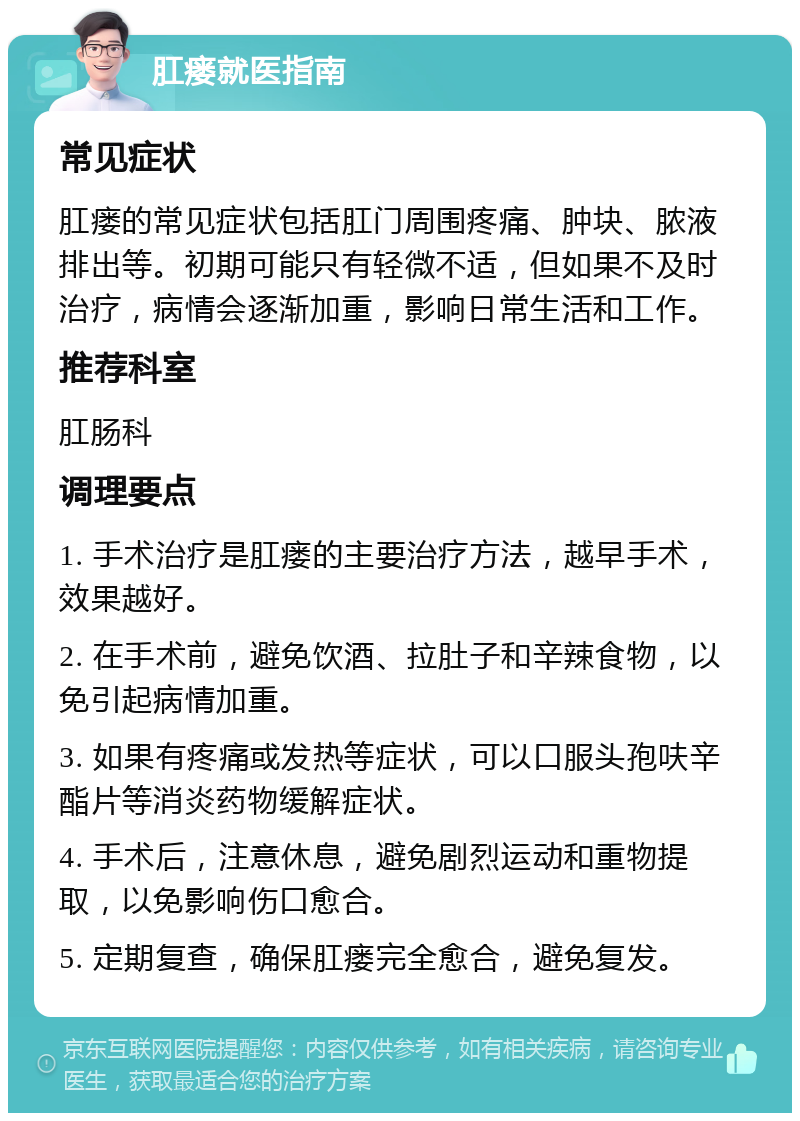 肛瘘就医指南 常见症状 肛瘘的常见症状包括肛门周围疼痛、肿块、脓液排出等。初期可能只有轻微不适，但如果不及时治疗，病情会逐渐加重，影响日常生活和工作。 推荐科室 肛肠科 调理要点 1. 手术治疗是肛瘘的主要治疗方法，越早手术，效果越好。 2. 在手术前，避免饮酒、拉肚子和辛辣食物，以免引起病情加重。 3. 如果有疼痛或发热等症状，可以口服头孢呋辛酯片等消炎药物缓解症状。 4. 手术后，注意休息，避免剧烈运动和重物提取，以免影响伤口愈合。 5. 定期复查，确保肛瘘完全愈合，避免复发。