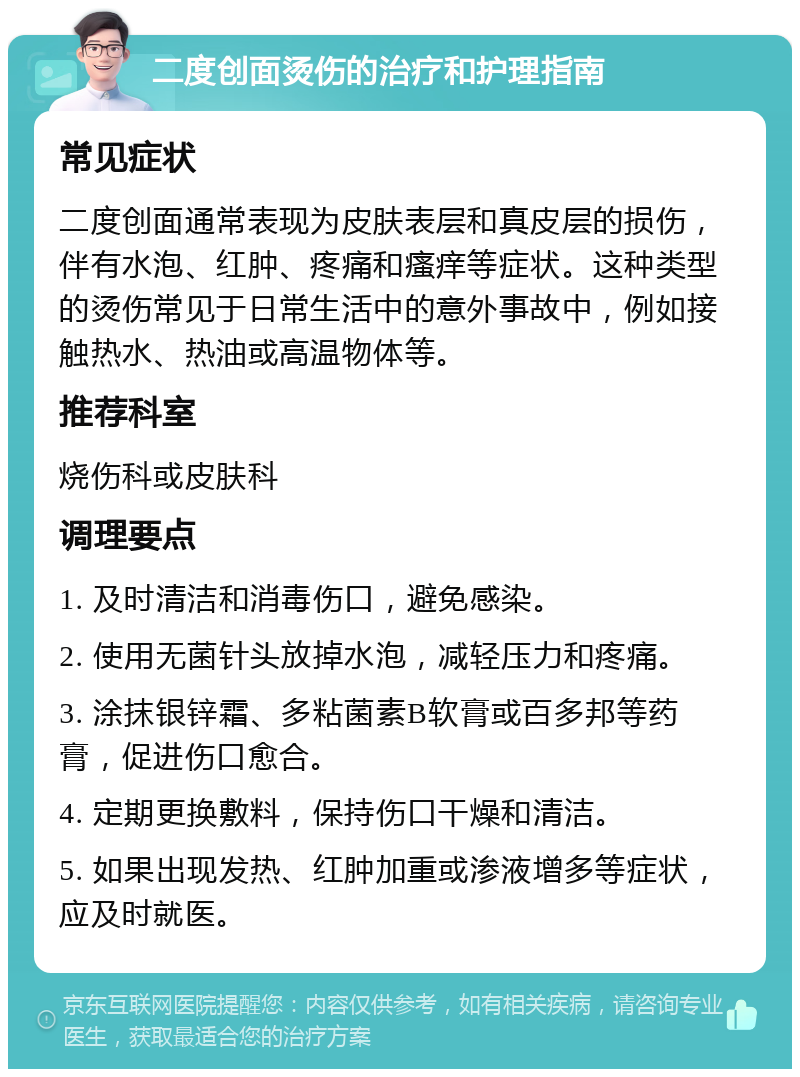 二度创面烫伤的治疗和护理指南 常见症状 二度创面通常表现为皮肤表层和真皮层的损伤，伴有水泡、红肿、疼痛和瘙痒等症状。这种类型的烫伤常见于日常生活中的意外事故中，例如接触热水、热油或高温物体等。 推荐科室 烧伤科或皮肤科 调理要点 1. 及时清洁和消毒伤口，避免感染。 2. 使用无菌针头放掉水泡，减轻压力和疼痛。 3. 涂抹银锌霜、多粘菌素B软膏或百多邦等药膏，促进伤口愈合。 4. 定期更换敷料，保持伤口干燥和清洁。 5. 如果出现发热、红肿加重或渗液增多等症状，应及时就医。