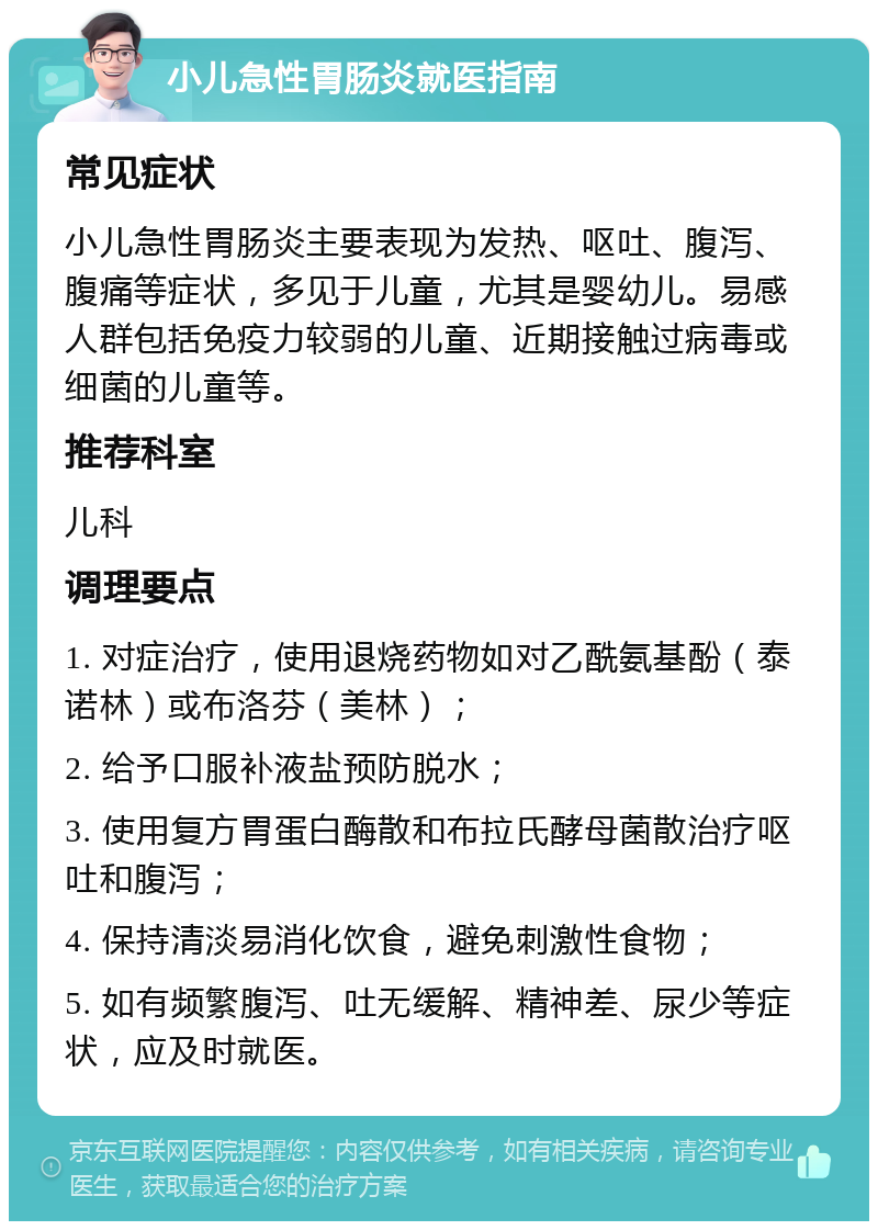 小儿急性胃肠炎就医指南 常见症状 小儿急性胃肠炎主要表现为发热、呕吐、腹泻、腹痛等症状，多见于儿童，尤其是婴幼儿。易感人群包括免疫力较弱的儿童、近期接触过病毒或细菌的儿童等。 推荐科室 儿科 调理要点 1. 对症治疗，使用退烧药物如对乙酰氨基酚（泰诺林）或布洛芬（美林）； 2. 给予口服补液盐预防脱水； 3. 使用复方胃蛋白酶散和布拉氏酵母菌散治疗呕吐和腹泻； 4. 保持清淡易消化饮食，避免刺激性食物； 5. 如有频繁腹泻、吐无缓解、精神差、尿少等症状，应及时就医。