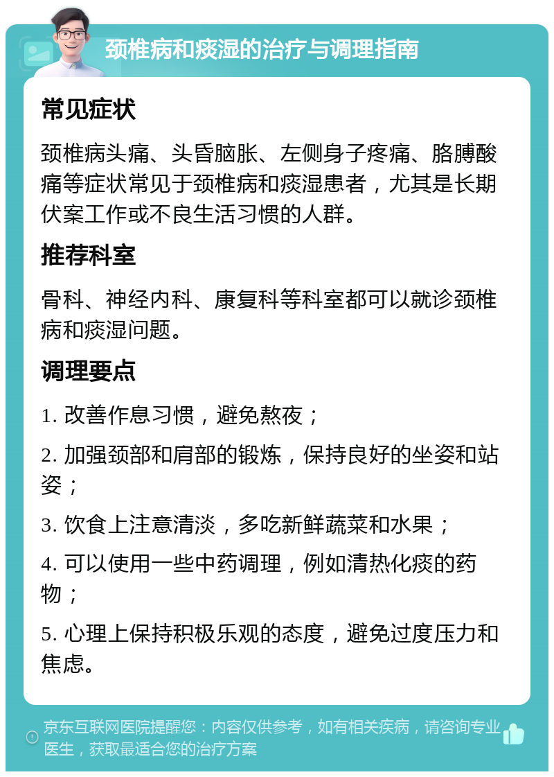 颈椎病和痰湿的治疗与调理指南 常见症状 颈椎病头痛、头昏脑胀、左侧身子疼痛、胳膊酸痛等症状常见于颈椎病和痰湿患者，尤其是长期伏案工作或不良生活习惯的人群。 推荐科室 骨科、神经内科、康复科等科室都可以就诊颈椎病和痰湿问题。 调理要点 1. 改善作息习惯，避免熬夜； 2. 加强颈部和肩部的锻炼，保持良好的坐姿和站姿； 3. 饮食上注意清淡，多吃新鲜蔬菜和水果； 4. 可以使用一些中药调理，例如清热化痰的药物； 5. 心理上保持积极乐观的态度，避免过度压力和焦虑。