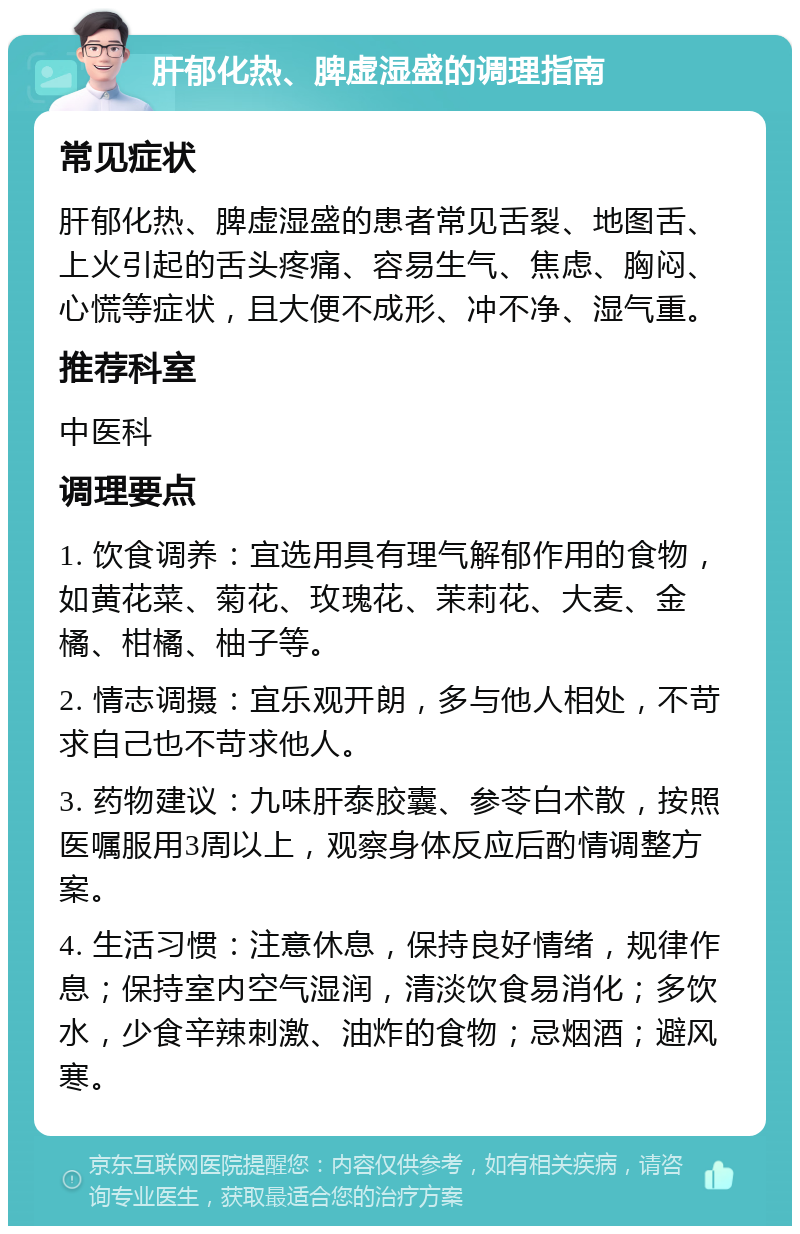 肝郁化热、脾虚湿盛的调理指南 常见症状 肝郁化热、脾虚湿盛的患者常见舌裂、地图舌、上火引起的舌头疼痛、容易生气、焦虑、胸闷、心慌等症状，且大便不成形、冲不净、湿气重。 推荐科室 中医科 调理要点 1. 饮食调养：宜选用具有理气解郁作用的食物，如黄花菜、菊花、玫瑰花、茉莉花、大麦、金橘、柑橘、柚子等。 2. 情志调摄：宜乐观开朗，多与他人相处，不苛求自己也不苛求他人。 3. 药物建议：九味肝泰胶囊、参苓白术散，按照医嘱服用3周以上，观察身体反应后酌情调整方案。 4. 生活习惯：注意休息，保持良好情绪，规律作息；保持室内空气湿润，清淡饮食易消化；多饮水，少食辛辣刺激、油炸的食物；忌烟酒；避风寒。