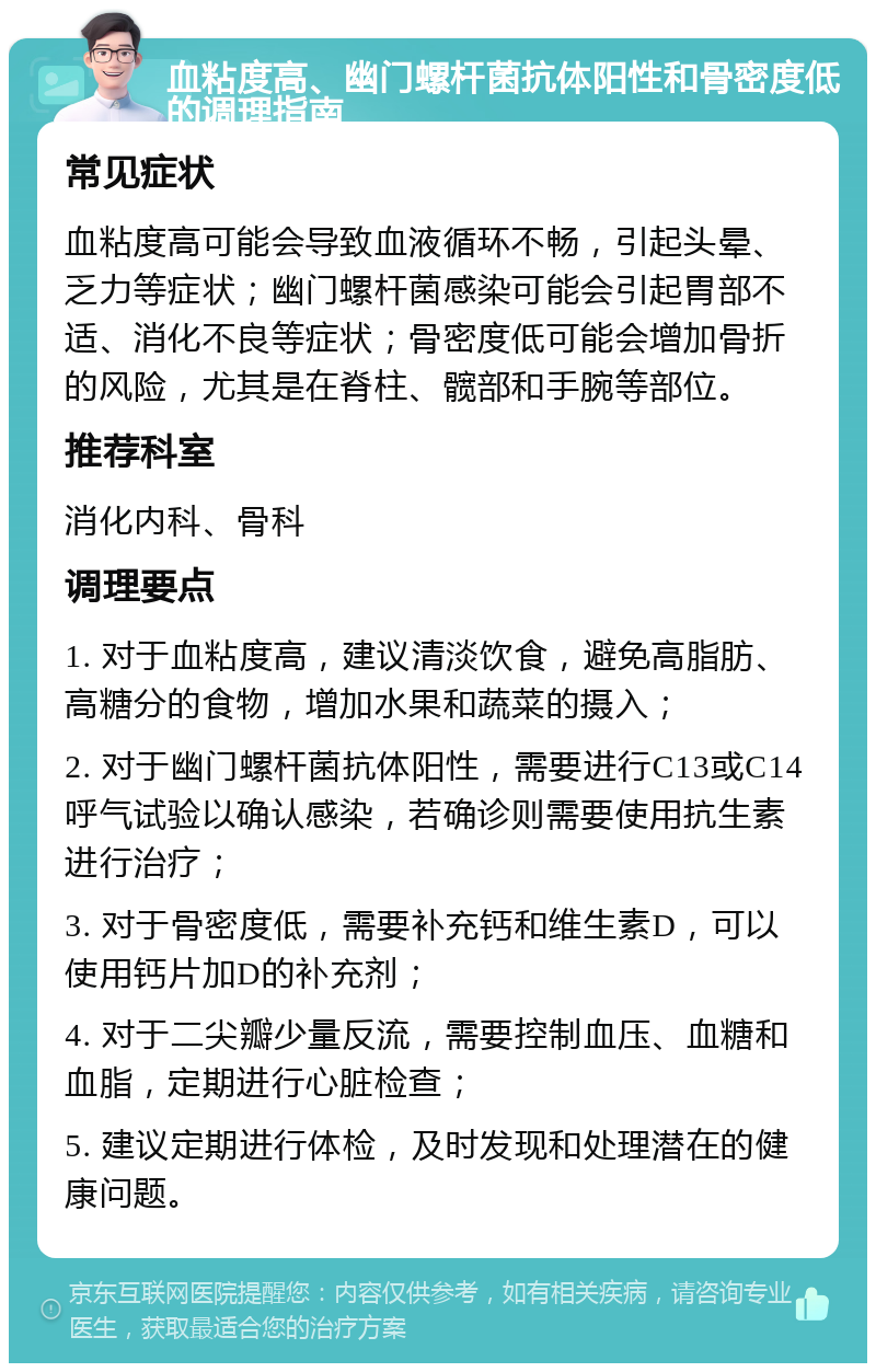 血粘度高、幽门螺杆菌抗体阳性和骨密度低的调理指南 常见症状 血粘度高可能会导致血液循环不畅，引起头晕、乏力等症状；幽门螺杆菌感染可能会引起胃部不适、消化不良等症状；骨密度低可能会增加骨折的风险，尤其是在脊柱、髋部和手腕等部位。 推荐科室 消化内科、骨科 调理要点 1. 对于血粘度高，建议清淡饮食，避免高脂肪、高糖分的食物，增加水果和蔬菜的摄入； 2. 对于幽门螺杆菌抗体阳性，需要进行C13或C14呼气试验以确认感染，若确诊则需要使用抗生素进行治疗； 3. 对于骨密度低，需要补充钙和维生素D，可以使用钙片加D的补充剂； 4. 对于二尖瓣少量反流，需要控制血压、血糖和血脂，定期进行心脏检查； 5. 建议定期进行体检，及时发现和处理潜在的健康问题。