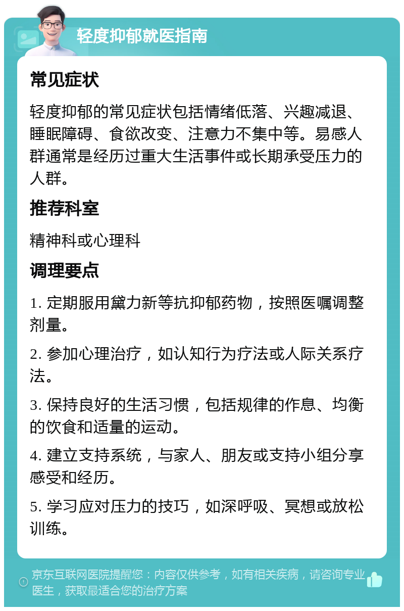 轻度抑郁就医指南 常见症状 轻度抑郁的常见症状包括情绪低落、兴趣减退、睡眠障碍、食欲改变、注意力不集中等。易感人群通常是经历过重大生活事件或长期承受压力的人群。 推荐科室 精神科或心理科 调理要点 1. 定期服用黛力新等抗抑郁药物，按照医嘱调整剂量。 2. 参加心理治疗，如认知行为疗法或人际关系疗法。 3. 保持良好的生活习惯，包括规律的作息、均衡的饮食和适量的运动。 4. 建立支持系统，与家人、朋友或支持小组分享感受和经历。 5. 学习应对压力的技巧，如深呼吸、冥想或放松训练。