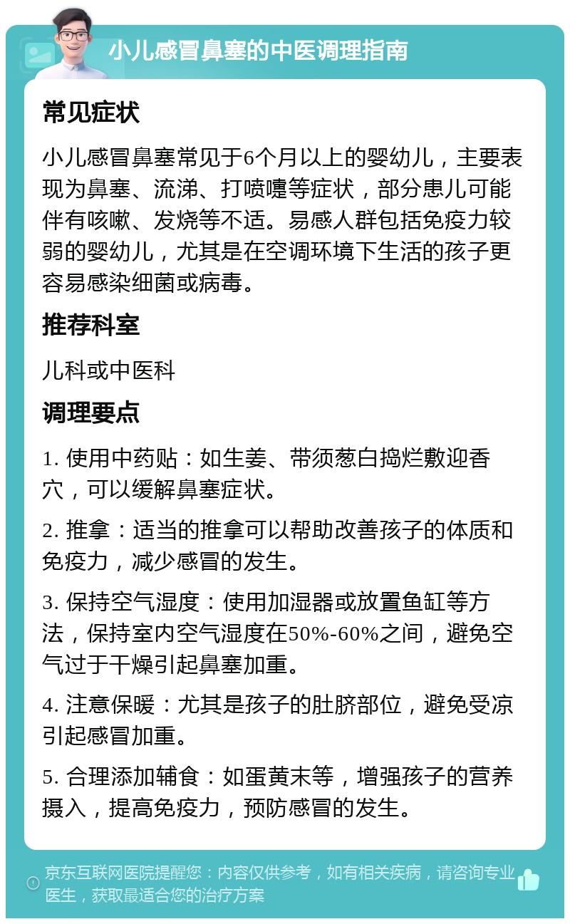 小儿感冒鼻塞的中医调理指南 常见症状 小儿感冒鼻塞常见于6个月以上的婴幼儿，主要表现为鼻塞、流涕、打喷嚏等症状，部分患儿可能伴有咳嗽、发烧等不适。易感人群包括免疫力较弱的婴幼儿，尤其是在空调环境下生活的孩子更容易感染细菌或病毒。 推荐科室 儿科或中医科 调理要点 1. 使用中药贴：如生姜、带须葱白捣烂敷迎香穴，可以缓解鼻塞症状。 2. 推拿：适当的推拿可以帮助改善孩子的体质和免疫力，减少感冒的发生。 3. 保持空气湿度：使用加湿器或放置鱼缸等方法，保持室内空气湿度在50%-60%之间，避免空气过于干燥引起鼻塞加重。 4. 注意保暖：尤其是孩子的肚脐部位，避免受凉引起感冒加重。 5. 合理添加辅食：如蛋黄末等，增强孩子的营养摄入，提高免疫力，预防感冒的发生。