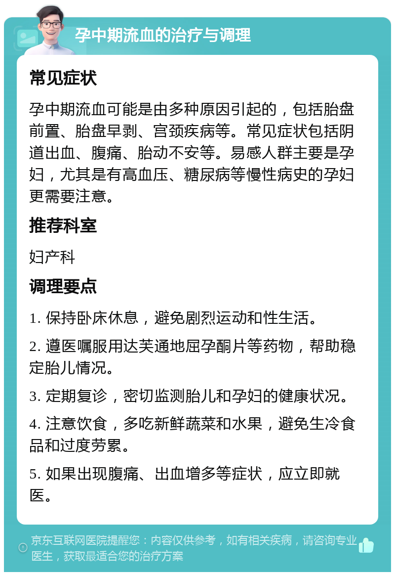 孕中期流血的治疗与调理 常见症状 孕中期流血可能是由多种原因引起的，包括胎盘前置、胎盘早剥、宫颈疾病等。常见症状包括阴道出血、腹痛、胎动不安等。易感人群主要是孕妇，尤其是有高血压、糖尿病等慢性病史的孕妇更需要注意。 推荐科室 妇产科 调理要点 1. 保持卧床休息，避免剧烈运动和性生活。 2. 遵医嘱服用达芙通地屈孕酮片等药物，帮助稳定胎儿情况。 3. 定期复诊，密切监测胎儿和孕妇的健康状况。 4. 注意饮食，多吃新鲜蔬菜和水果，避免生冷食品和过度劳累。 5. 如果出现腹痛、出血增多等症状，应立即就医。