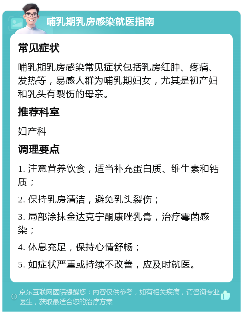 哺乳期乳房感染就医指南 常见症状 哺乳期乳房感染常见症状包括乳房红肿、疼痛、发热等，易感人群为哺乳期妇女，尤其是初产妇和乳头有裂伤的母亲。 推荐科室 妇产科 调理要点 1. 注意营养饮食，适当补充蛋白质、维生素和钙质； 2. 保持乳房清洁，避免乳头裂伤； 3. 局部涂抹金达克宁酮康唑乳膏，治疗霉菌感染； 4. 休息充足，保持心情舒畅； 5. 如症状严重或持续不改善，应及时就医。