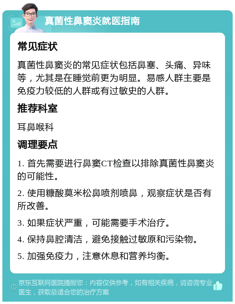 真菌性鼻窦炎就医指南 常见症状 真菌性鼻窦炎的常见症状包括鼻塞、头痛、异味等，尤其是在睡觉前更为明显。易感人群主要是免疫力较低的人群或有过敏史的人群。 推荐科室 耳鼻喉科 调理要点 1. 首先需要进行鼻窦CT检查以排除真菌性鼻窦炎的可能性。 2. 使用糠酸莫米松鼻喷剂喷鼻，观察症状是否有所改善。 3. 如果症状严重，可能需要手术治疗。 4. 保持鼻腔清洁，避免接触过敏原和污染物。 5. 加强免疫力，注意休息和营养均衡。