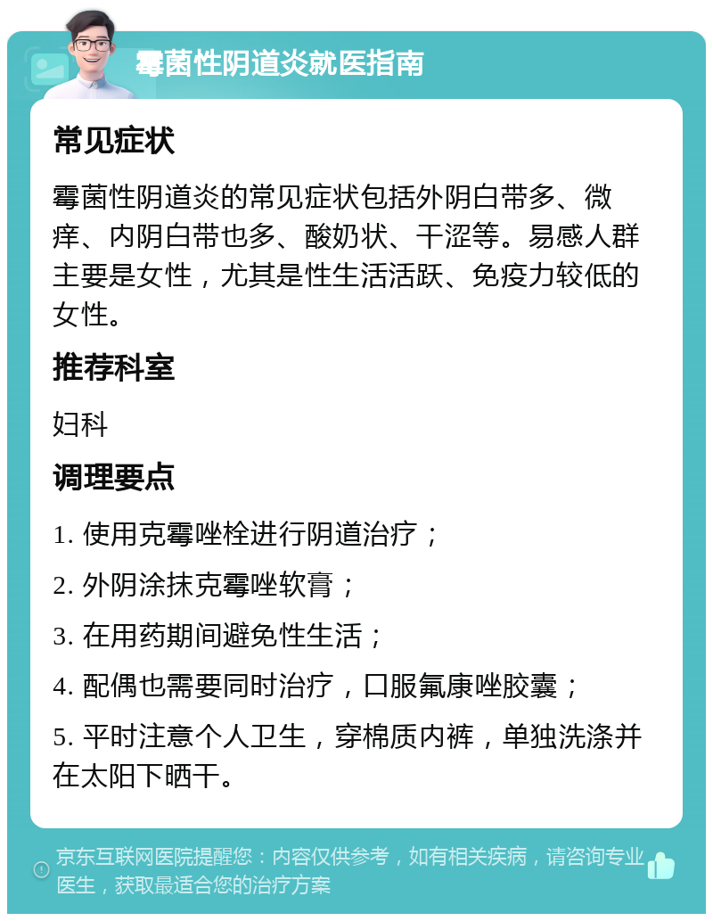 霉菌性阴道炎就医指南 常见症状 霉菌性阴道炎的常见症状包括外阴白带多、微痒、内阴白带也多、酸奶状、干涩等。易感人群主要是女性，尤其是性生活活跃、免疫力较低的女性。 推荐科室 妇科 调理要点 1. 使用克霉唑栓进行阴道治疗； 2. 外阴涂抹克霉唑软膏； 3. 在用药期间避免性生活； 4. 配偶也需要同时治疗，口服氟康唑胶囊； 5. 平时注意个人卫生，穿棉质内裤，单独洗涤并在太阳下晒干。