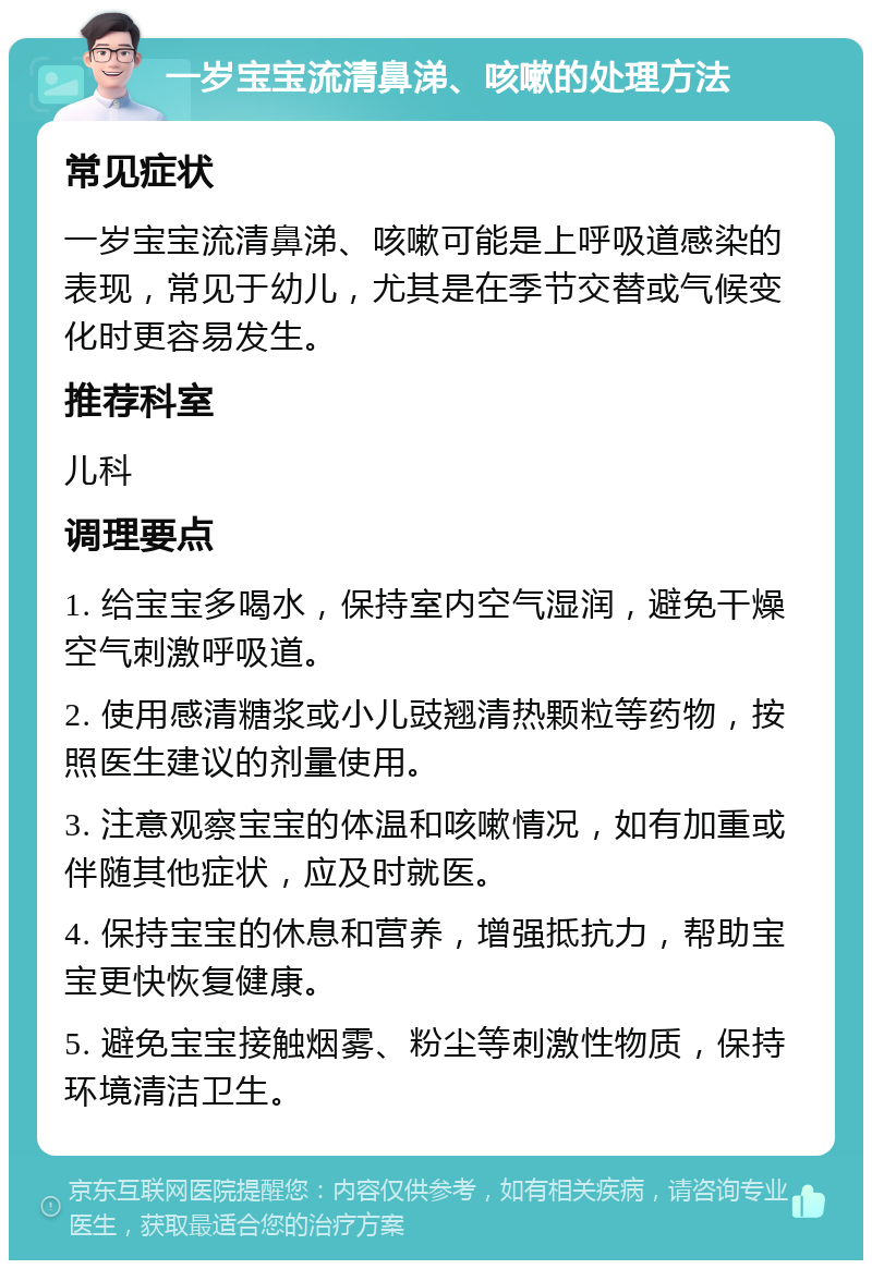 一岁宝宝流清鼻涕、咳嗽的处理方法 常见症状 一岁宝宝流清鼻涕、咳嗽可能是上呼吸道感染的表现，常见于幼儿，尤其是在季节交替或气候变化时更容易发生。 推荐科室 儿科 调理要点 1. 给宝宝多喝水，保持室内空气湿润，避免干燥空气刺激呼吸道。 2. 使用感清糖浆或小儿豉翘清热颗粒等药物，按照医生建议的剂量使用。 3. 注意观察宝宝的体温和咳嗽情况，如有加重或伴随其他症状，应及时就医。 4. 保持宝宝的休息和营养，增强抵抗力，帮助宝宝更快恢复健康。 5. 避免宝宝接触烟雾、粉尘等刺激性物质，保持环境清洁卫生。