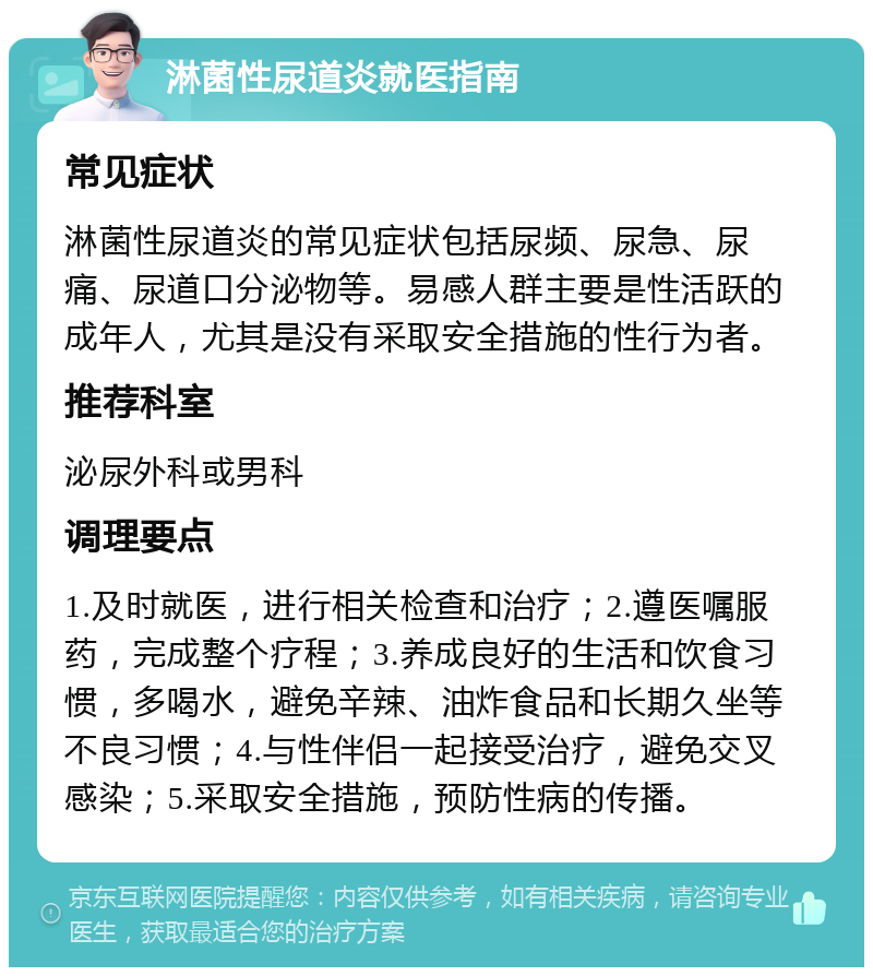 淋菌性尿道炎就医指南 常见症状 淋菌性尿道炎的常见症状包括尿频、尿急、尿痛、尿道口分泌物等。易感人群主要是性活跃的成年人，尤其是没有采取安全措施的性行为者。 推荐科室 泌尿外科或男科 调理要点 1.及时就医，进行相关检查和治疗；2.遵医嘱服药，完成整个疗程；3.养成良好的生活和饮食习惯，多喝水，避免辛辣、油炸食品和长期久坐等不良习惯；4.与性伴侣一起接受治疗，避免交叉感染；5.采取安全措施，预防性病的传播。