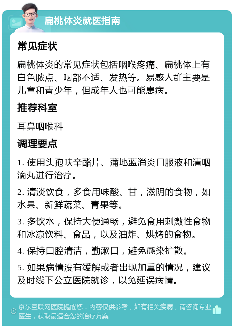 扁桃体炎就医指南 常见症状 扁桃体炎的常见症状包括咽喉疼痛、扁桃体上有白色脓点、咽部不适、发热等。易感人群主要是儿童和青少年，但成年人也可能患病。 推荐科室 耳鼻咽喉科 调理要点 1. 使用头孢呋辛酯片、蒲地蓝消炎口服液和清咽滴丸进行治疗。 2. 清淡饮食，多食用味酸、甘，滋阴的食物，如水果、新鲜蔬菜、青果等。 3. 多饮水，保持大便通畅，避免食用刺激性食物和冰凉饮料、食品，以及油炸、烘烤的食物。 4. 保持口腔清洁，勤漱口，避免感染扩散。 5. 如果病情没有缓解或者出现加重的情况，建议及时线下公立医院就诊，以免延误病情。