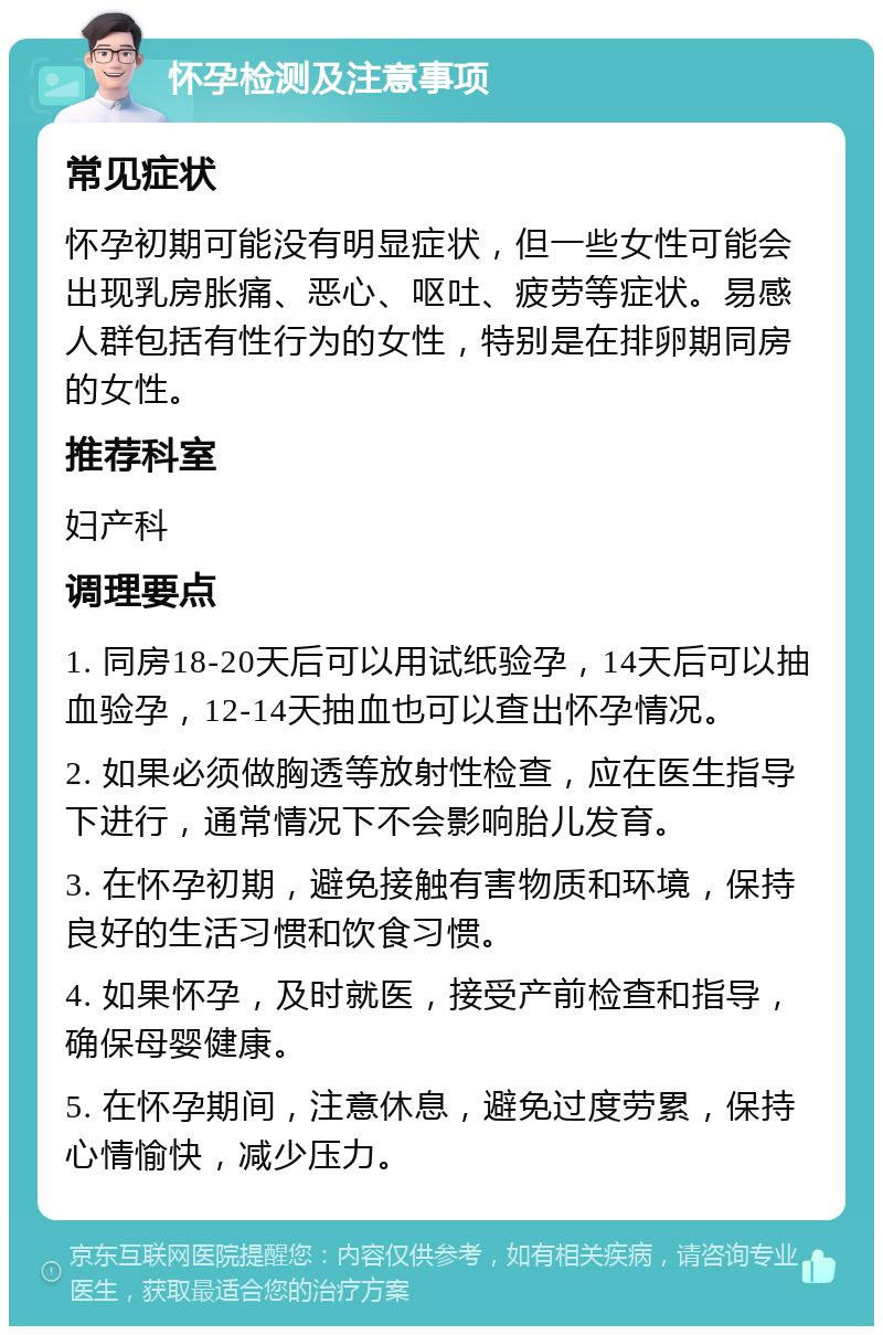 怀孕检测及注意事项 常见症状 怀孕初期可能没有明显症状，但一些女性可能会出现乳房胀痛、恶心、呕吐、疲劳等症状。易感人群包括有性行为的女性，特别是在排卵期同房的女性。 推荐科室 妇产科 调理要点 1. 同房18-20天后可以用试纸验孕，14天后可以抽血验孕，12-14天抽血也可以查出怀孕情况。 2. 如果必须做胸透等放射性检查，应在医生指导下进行，通常情况下不会影响胎儿发育。 3. 在怀孕初期，避免接触有害物质和环境，保持良好的生活习惯和饮食习惯。 4. 如果怀孕，及时就医，接受产前检查和指导，确保母婴健康。 5. 在怀孕期间，注意休息，避免过度劳累，保持心情愉快，减少压力。