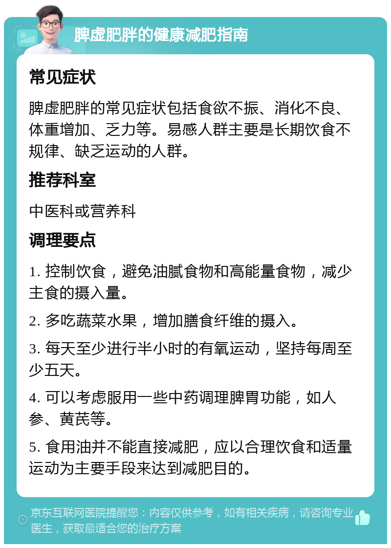 脾虚肥胖的健康减肥指南 常见症状 脾虚肥胖的常见症状包括食欲不振、消化不良、体重增加、乏力等。易感人群主要是长期饮食不规律、缺乏运动的人群。 推荐科室 中医科或营养科 调理要点 1. 控制饮食，避免油腻食物和高能量食物，减少主食的摄入量。 2. 多吃蔬菜水果，增加膳食纤维的摄入。 3. 每天至少进行半小时的有氧运动，坚持每周至少五天。 4. 可以考虑服用一些中药调理脾胃功能，如人参、黄芪等。 5. 食用油并不能直接减肥，应以合理饮食和适量运动为主要手段来达到减肥目的。