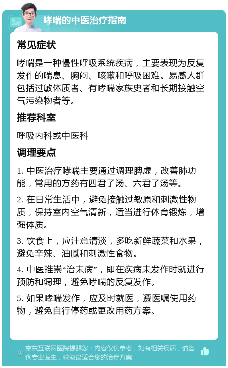 哮喘的中医治疗指南 常见症状 哮喘是一种慢性呼吸系统疾病，主要表现为反复发作的喘息、胸闷、咳嗽和呼吸困难。易感人群包括过敏体质者、有哮喘家族史者和长期接触空气污染物者等。 推荐科室 呼吸内科或中医科 调理要点 1. 中医治疗哮喘主要通过调理脾虚，改善肺功能，常用的方药有四君子汤、六君子汤等。 2. 在日常生活中，避免接触过敏原和刺激性物质，保持室内空气清新，适当进行体育锻炼，增强体质。 3. 饮食上，应注意清淡，多吃新鲜蔬菜和水果，避免辛辣、油腻和刺激性食物。 4. 中医推崇“治未病”，即在疾病未发作时就进行预防和调理，避免哮喘的反复发作。 5. 如果哮喘发作，应及时就医，遵医嘱使用药物，避免自行停药或更改用药方案。