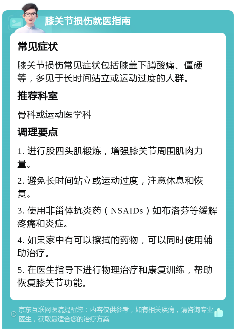 膝关节损伤就医指南 常见症状 膝关节损伤常见症状包括膝盖下蹲酸痛、僵硬等，多见于长时间站立或运动过度的人群。 推荐科室 骨科或运动医学科 调理要点 1. 进行股四头肌锻炼，增强膝关节周围肌肉力量。 2. 避免长时间站立或运动过度，注意休息和恢复。 3. 使用非甾体抗炎药（NSAIDs）如布洛芬等缓解疼痛和炎症。 4. 如果家中有可以擦拭的药物，可以同时使用辅助治疗。 5. 在医生指导下进行物理治疗和康复训练，帮助恢复膝关节功能。