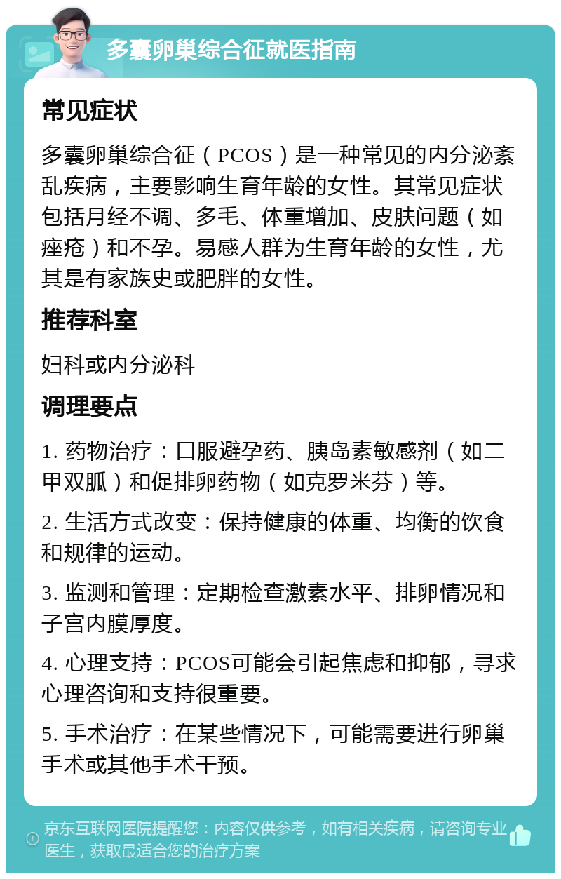 多囊卵巢综合征就医指南 常见症状 多囊卵巢综合征（PCOS）是一种常见的内分泌紊乱疾病，主要影响生育年龄的女性。其常见症状包括月经不调、多毛、体重增加、皮肤问题（如痤疮）和不孕。易感人群为生育年龄的女性，尤其是有家族史或肥胖的女性。 推荐科室 妇科或内分泌科 调理要点 1. 药物治疗：口服避孕药、胰岛素敏感剂（如二甲双胍）和促排卵药物（如克罗米芬）等。 2. 生活方式改变：保持健康的体重、均衡的饮食和规律的运动。 3. 监测和管理：定期检查激素水平、排卵情况和子宫内膜厚度。 4. 心理支持：PCOS可能会引起焦虑和抑郁，寻求心理咨询和支持很重要。 5. 手术治疗：在某些情况下，可能需要进行卵巢手术或其他手术干预。