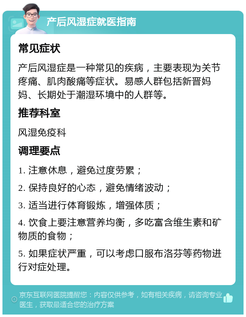 产后风湿症就医指南 常见症状 产后风湿症是一种常见的疾病，主要表现为关节疼痛、肌肉酸痛等症状。易感人群包括新晋妈妈、长期处于潮湿环境中的人群等。 推荐科室 风湿免疫科 调理要点 1. 注意休息，避免过度劳累； 2. 保持良好的心态，避免情绪波动； 3. 适当进行体育锻炼，增强体质； 4. 饮食上要注意营养均衡，多吃富含维生素和矿物质的食物； 5. 如果症状严重，可以考虑口服布洛芬等药物进行对症处理。