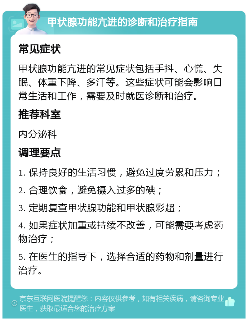 甲状腺功能亢进的诊断和治疗指南 常见症状 甲状腺功能亢进的常见症状包括手抖、心慌、失眠、体重下降、多汗等。这些症状可能会影响日常生活和工作，需要及时就医诊断和治疗。 推荐科室 内分泌科 调理要点 1. 保持良好的生活习惯，避免过度劳累和压力； 2. 合理饮食，避免摄入过多的碘； 3. 定期复查甲状腺功能和甲状腺彩超； 4. 如果症状加重或持续不改善，可能需要考虑药物治疗； 5. 在医生的指导下，选择合适的药物和剂量进行治疗。