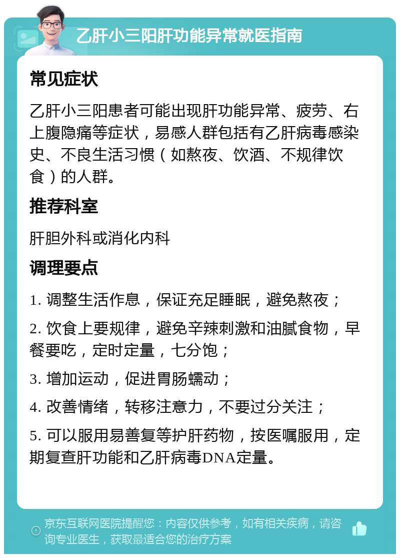 乙肝小三阳肝功能异常就医指南 常见症状 乙肝小三阳患者可能出现肝功能异常、疲劳、右上腹隐痛等症状，易感人群包括有乙肝病毒感染史、不良生活习惯（如熬夜、饮酒、不规律饮食）的人群。 推荐科室 肝胆外科或消化内科 调理要点 1. 调整生活作息，保证充足睡眠，避免熬夜； 2. 饮食上要规律，避免辛辣刺激和油腻食物，早餐要吃，定时定量，七分饱； 3. 增加运动，促进胃肠蠕动； 4. 改善情绪，转移注意力，不要过分关注； 5. 可以服用易善复等护肝药物，按医嘱服用，定期复查肝功能和乙肝病毒DNA定量。