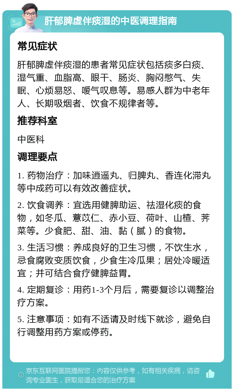 肝郁脾虚伴痰湿的中医调理指南 常见症状 肝郁脾虚伴痰湿的患者常见症状包括痰多白痰、湿气重、血脂高、眼干、肠炎、胸闷憋气、失眠、心烦易怒、嗳气叹息等。易感人群为中老年人、长期吸烟者、饮食不规律者等。 推荐科室 中医科 调理要点 1. 药物治疗：加味逍遥丸、归脾丸、香连化滞丸等中成药可以有效改善症状。 2. 饮食调养：宜选用健脾助运、祛湿化痰的食物，如冬瓜、薏苡仁、赤小豆、荷叶、山楂、荠菜等。少食肥、甜、油、黏（腻）的食物。 3. 生活习惯：养成良好的卫生习惯，不饮生水，忌食腐败变质饮食，少食生冷瓜果；居处冷暖适宜；并可结合食疗健脾益胃。 4. 定期复诊：用药1-3个月后，需要复诊以调整治疗方案。 5. 注意事项：如有不适请及时线下就诊，避免自行调整用药方案或停药。