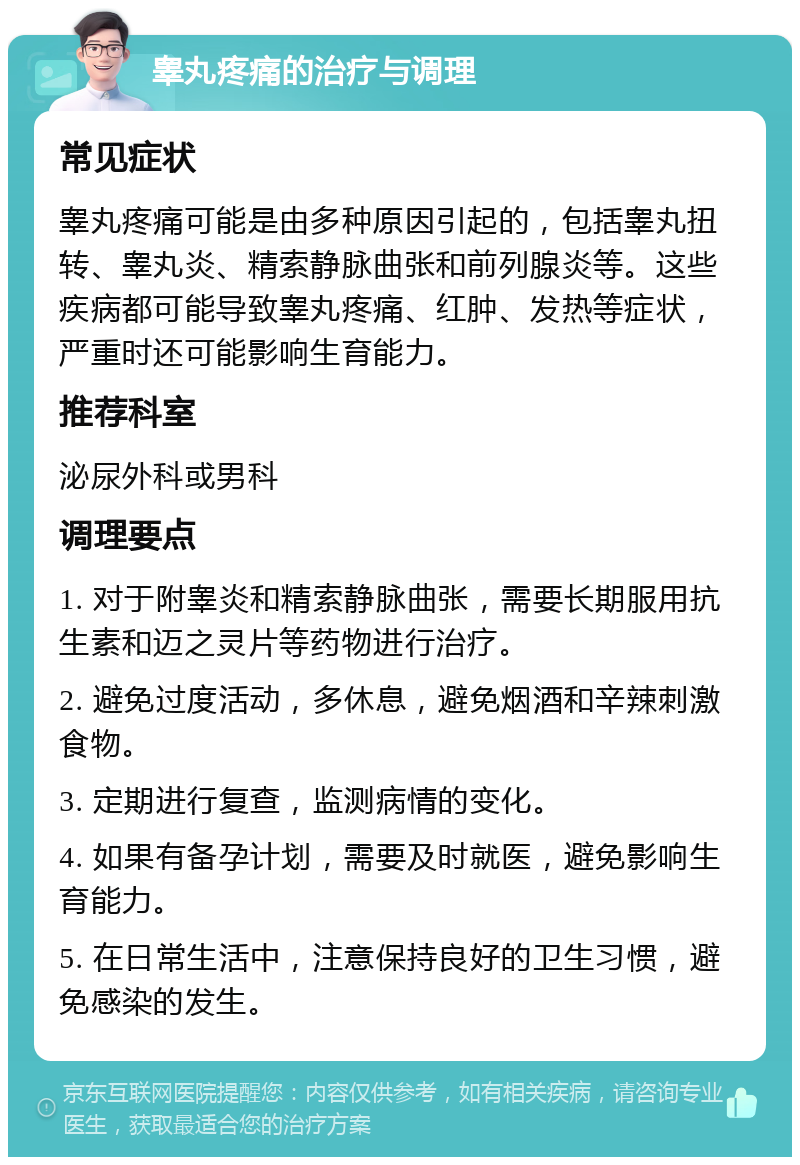 睾丸疼痛的治疗与调理 常见症状 睾丸疼痛可能是由多种原因引起的，包括睾丸扭转、睾丸炎、精索静脉曲张和前列腺炎等。这些疾病都可能导致睾丸疼痛、红肿、发热等症状，严重时还可能影响生育能力。 推荐科室 泌尿外科或男科 调理要点 1. 对于附睾炎和精索静脉曲张，需要长期服用抗生素和迈之灵片等药物进行治疗。 2. 避免过度活动，多休息，避免烟酒和辛辣刺激食物。 3. 定期进行复查，监测病情的变化。 4. 如果有备孕计划，需要及时就医，避免影响生育能力。 5. 在日常生活中，注意保持良好的卫生习惯，避免感染的发生。