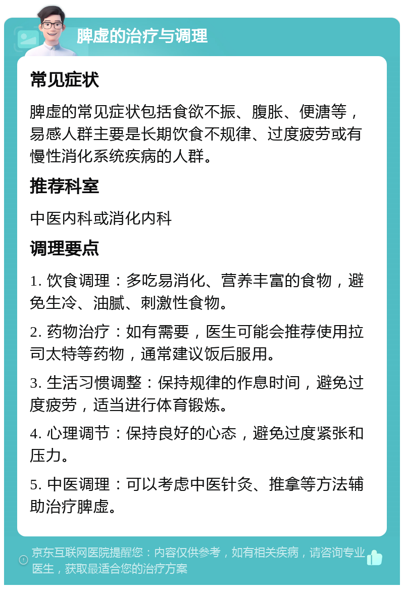 脾虚的治疗与调理 常见症状 脾虚的常见症状包括食欲不振、腹胀、便溏等，易感人群主要是长期饮食不规律、过度疲劳或有慢性消化系统疾病的人群。 推荐科室 中医内科或消化内科 调理要点 1. 饮食调理：多吃易消化、营养丰富的食物，避免生冷、油腻、刺激性食物。 2. 药物治疗：如有需要，医生可能会推荐使用拉司太特等药物，通常建议饭后服用。 3. 生活习惯调整：保持规律的作息时间，避免过度疲劳，适当进行体育锻炼。 4. 心理调节：保持良好的心态，避免过度紧张和压力。 5. 中医调理：可以考虑中医针灸、推拿等方法辅助治疗脾虚。