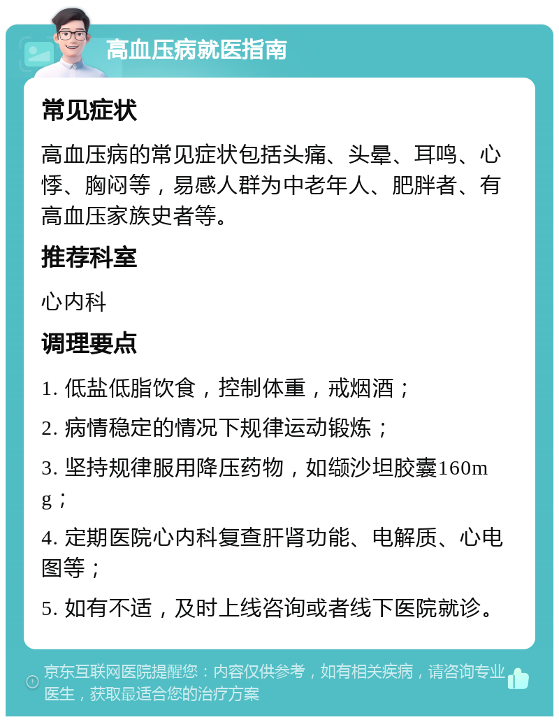 高血压病就医指南 常见症状 高血压病的常见症状包括头痛、头晕、耳鸣、心悸、胸闷等，易感人群为中老年人、肥胖者、有高血压家族史者等。 推荐科室 心内科 调理要点 1. 低盐低脂饮食，控制体重，戒烟酒； 2. 病情稳定的情况下规律运动锻炼； 3. 坚持规律服用降压药物，如缬沙坦胶囊160mg； 4. 定期医院心内科复查肝肾功能、电解质、心电图等； 5. 如有不适，及时上线咨询或者线下医院就诊。