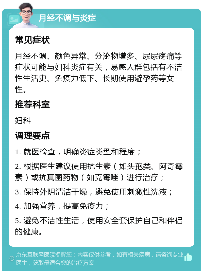 月经不调与炎症 常见症状 月经不调、颜色异常、分泌物增多、尿尿疼痛等症状可能与妇科炎症有关，易感人群包括有不洁性生活史、免疫力低下、长期使用避孕药等女性。 推荐科室 妇科 调理要点 1. 就医检查，明确炎症类型和程度； 2. 根据医生建议使用抗生素（如头孢类、阿奇霉素）或抗真菌药物（如克霉唑）进行治疗； 3. 保持外阴清洁干燥，避免使用刺激性洗液； 4. 加强营养，提高免疫力； 5. 避免不洁性生活，使用安全套保护自己和伴侣的健康。