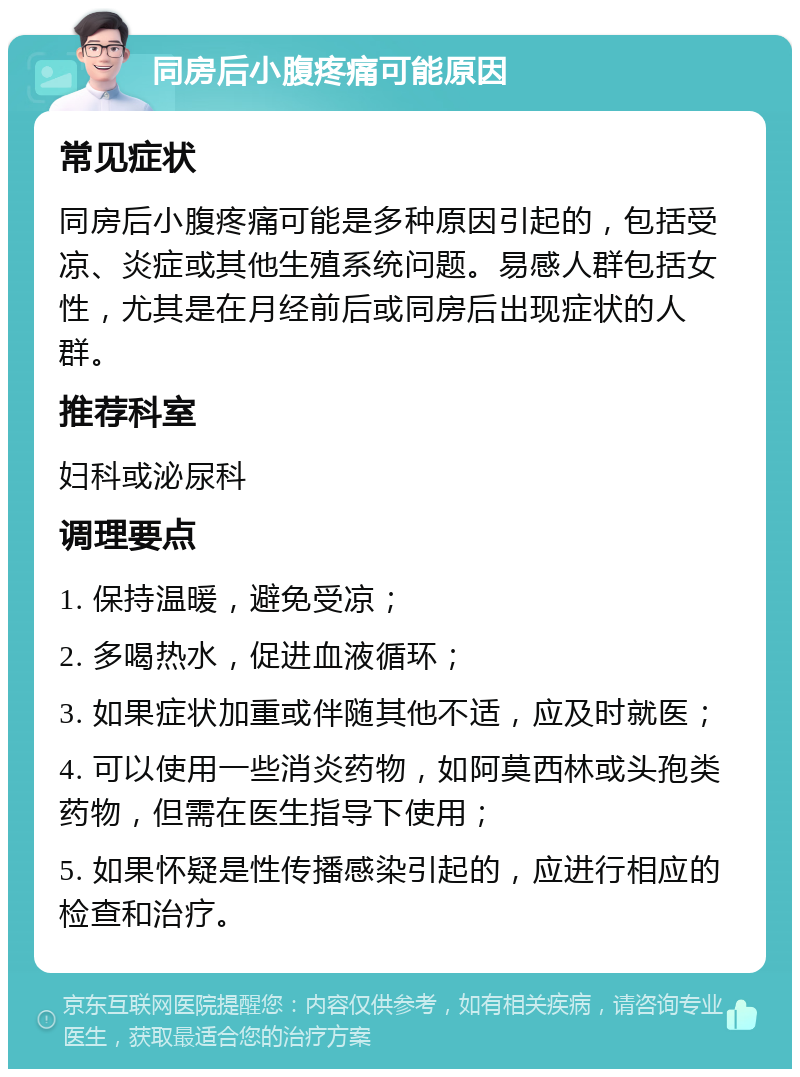 同房后小腹疼痛可能原因 常见症状 同房后小腹疼痛可能是多种原因引起的，包括受凉、炎症或其他生殖系统问题。易感人群包括女性，尤其是在月经前后或同房后出现症状的人群。 推荐科室 妇科或泌尿科 调理要点 1. 保持温暖，避免受凉； 2. 多喝热水，促进血液循环； 3. 如果症状加重或伴随其他不适，应及时就医； 4. 可以使用一些消炎药物，如阿莫西林或头孢类药物，但需在医生指导下使用； 5. 如果怀疑是性传播感染引起的，应进行相应的检查和治疗。