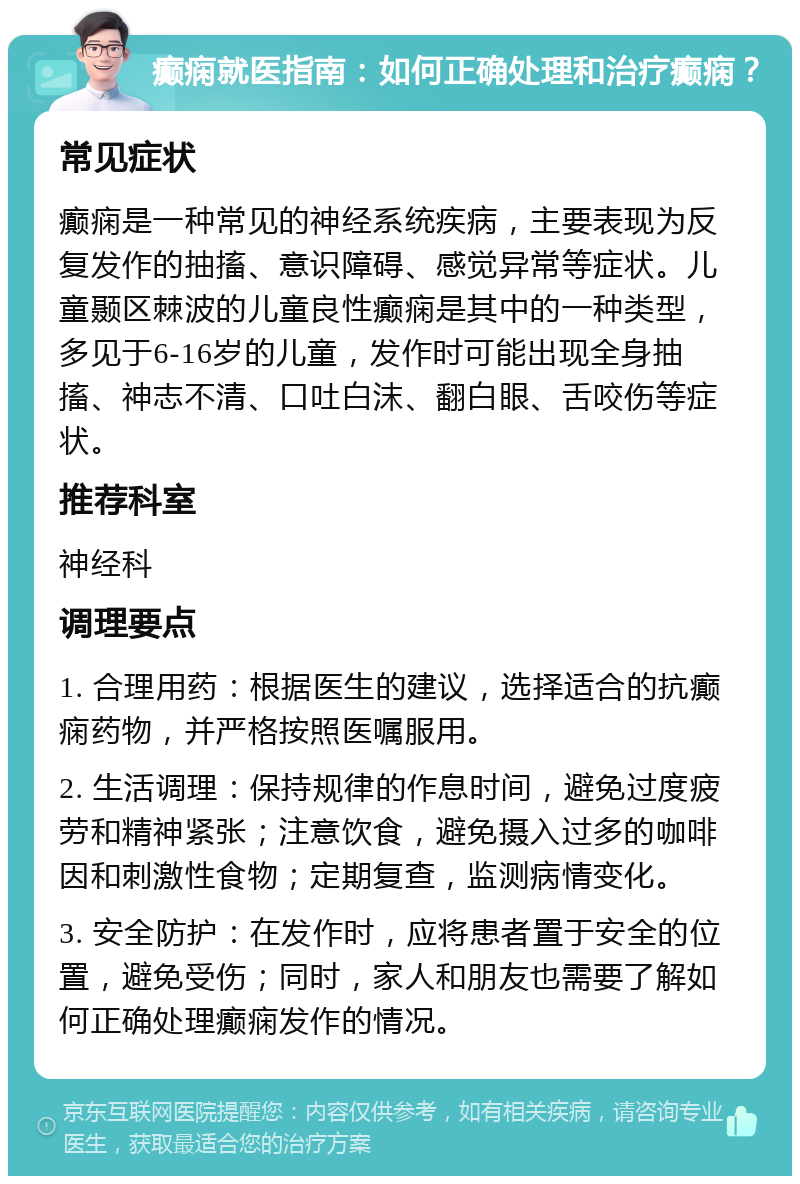 癫痫就医指南：如何正确处理和治疗癫痫？ 常见症状 癫痫是一种常见的神经系统疾病，主要表现为反复发作的抽搐、意识障碍、感觉异常等症状。儿童颞区棘波的儿童良性癫痫是其中的一种类型，多见于6-16岁的儿童，发作时可能出现全身抽搐、神志不清、口吐白沫、翻白眼、舌咬伤等症状。 推荐科室 神经科 调理要点 1. 合理用药：根据医生的建议，选择适合的抗癫痫药物，并严格按照医嘱服用。 2. 生活调理：保持规律的作息时间，避免过度疲劳和精神紧张；注意饮食，避免摄入过多的咖啡因和刺激性食物；定期复查，监测病情变化。 3. 安全防护：在发作时，应将患者置于安全的位置，避免受伤；同时，家人和朋友也需要了解如何正确处理癫痫发作的情况。