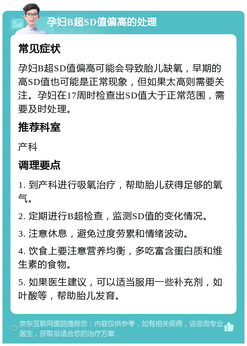 孕妇B超SD值偏高的处理 常见症状 孕妇B超SD值偏高可能会导致胎儿缺氧，早期的高SD值也可能是正常现象，但如果太高则需要关注。孕妇在17周时检查出SD值大于正常范围，需要及时处理。 推荐科室 产科 调理要点 1. 到产科进行吸氧治疗，帮助胎儿获得足够的氧气。 2. 定期进行B超检查，监测SD值的变化情况。 3. 注意休息，避免过度劳累和情绪波动。 4. 饮食上要注意营养均衡，多吃富含蛋白质和维生素的食物。 5. 如果医生建议，可以适当服用一些补充剂，如叶酸等，帮助胎儿发育。