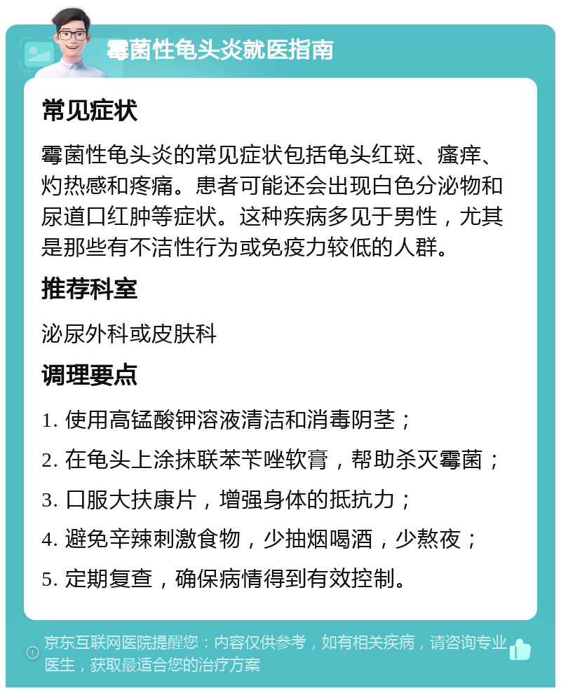 霉菌性龟头炎就医指南 常见症状 霉菌性龟头炎的常见症状包括龟头红斑、瘙痒、灼热感和疼痛。患者可能还会出现白色分泌物和尿道口红肿等症状。这种疾病多见于男性，尤其是那些有不洁性行为或免疫力较低的人群。 推荐科室 泌尿外科或皮肤科 调理要点 1. 使用高锰酸钾溶液清洁和消毒阴茎； 2. 在龟头上涂抹联苯苄唑软膏，帮助杀灭霉菌； 3. 口服大扶康片，增强身体的抵抗力； 4. 避免辛辣刺激食物，少抽烟喝酒，少熬夜； 5. 定期复查，确保病情得到有效控制。