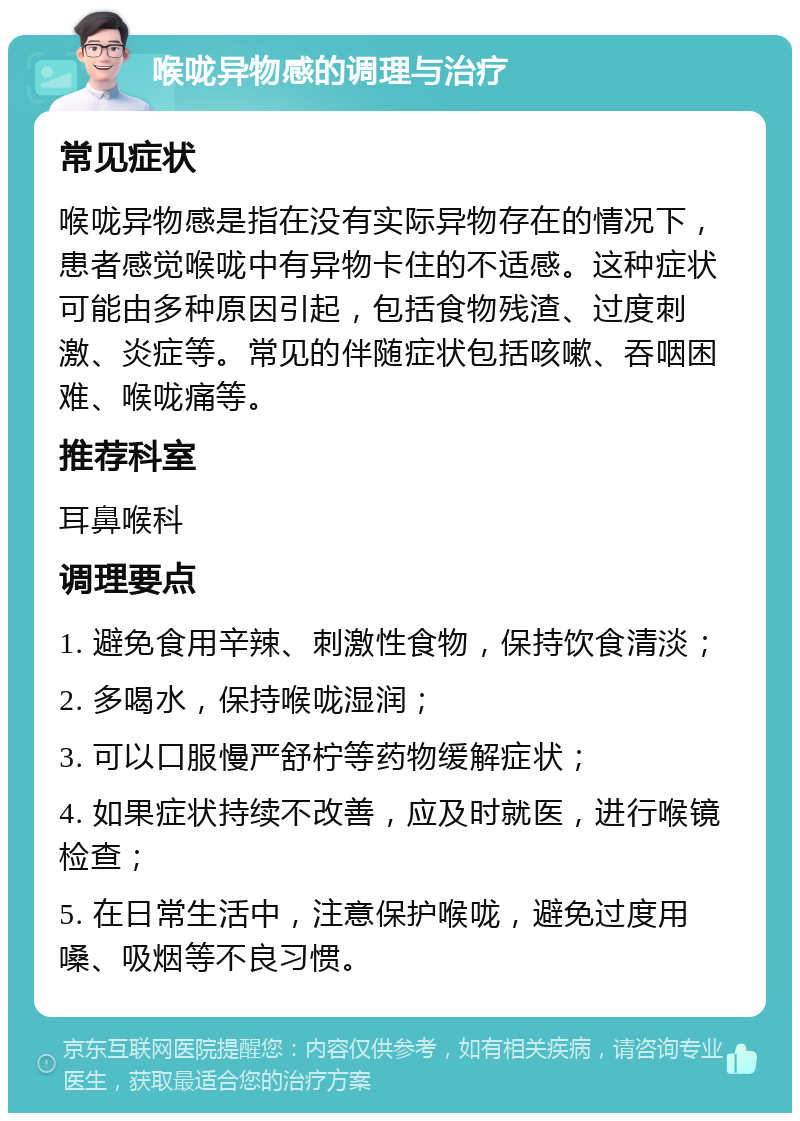 喉咙异物感的调理与治疗 常见症状 喉咙异物感是指在没有实际异物存在的情况下，患者感觉喉咙中有异物卡住的不适感。这种症状可能由多种原因引起，包括食物残渣、过度刺激、炎症等。常见的伴随症状包括咳嗽、吞咽困难、喉咙痛等。 推荐科室 耳鼻喉科 调理要点 1. 避免食用辛辣、刺激性食物，保持饮食清淡； 2. 多喝水，保持喉咙湿润； 3. 可以口服慢严舒柠等药物缓解症状； 4. 如果症状持续不改善，应及时就医，进行喉镜检查； 5. 在日常生活中，注意保护喉咙，避免过度用嗓、吸烟等不良习惯。