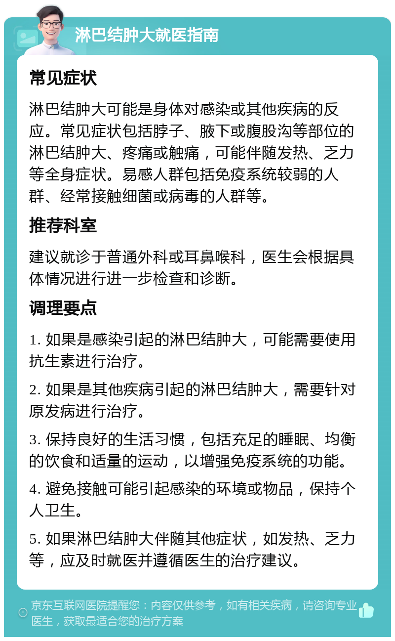 淋巴结肿大就医指南 常见症状 淋巴结肿大可能是身体对感染或其他疾病的反应。常见症状包括脖子、腋下或腹股沟等部位的淋巴结肿大、疼痛或触痛，可能伴随发热、乏力等全身症状。易感人群包括免疫系统较弱的人群、经常接触细菌或病毒的人群等。 推荐科室 建议就诊于普通外科或耳鼻喉科，医生会根据具体情况进行进一步检查和诊断。 调理要点 1. 如果是感染引起的淋巴结肿大，可能需要使用抗生素进行治疗。 2. 如果是其他疾病引起的淋巴结肿大，需要针对原发病进行治疗。 3. 保持良好的生活习惯，包括充足的睡眠、均衡的饮食和适量的运动，以增强免疫系统的功能。 4. 避免接触可能引起感染的环境或物品，保持个人卫生。 5. 如果淋巴结肿大伴随其他症状，如发热、乏力等，应及时就医并遵循医生的治疗建议。