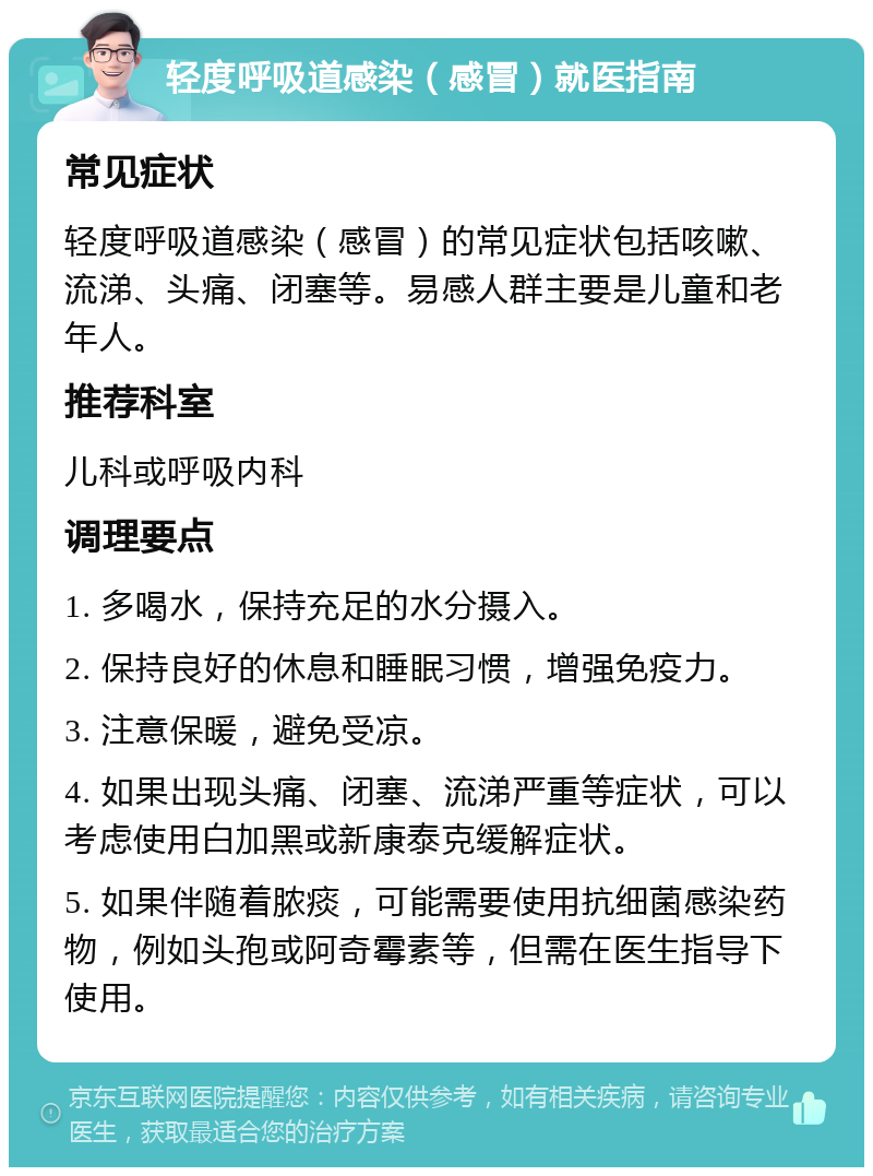 轻度呼吸道感染（感冒）就医指南 常见症状 轻度呼吸道感染（感冒）的常见症状包括咳嗽、流涕、头痛、闭塞等。易感人群主要是儿童和老年人。 推荐科室 儿科或呼吸内科 调理要点 1. 多喝水，保持充足的水分摄入。 2. 保持良好的休息和睡眠习惯，增强免疫力。 3. 注意保暖，避免受凉。 4. 如果出现头痛、闭塞、流涕严重等症状，可以考虑使用白加黑或新康泰克缓解症状。 5. 如果伴随着脓痰，可能需要使用抗细菌感染药物，例如头孢或阿奇霉素等，但需在医生指导下使用。