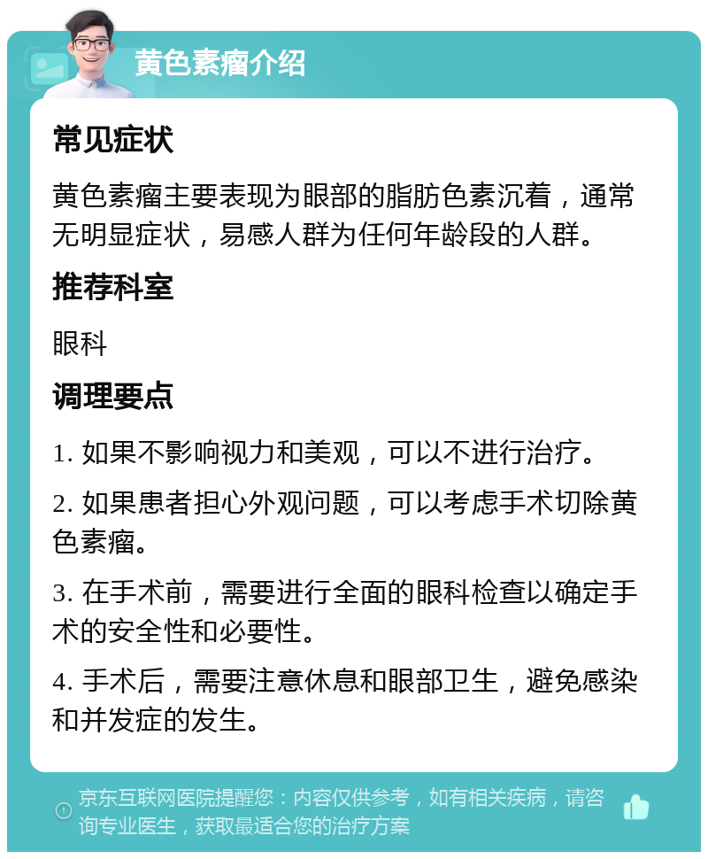 黄色素瘤介绍 常见症状 黄色素瘤主要表现为眼部的脂肪色素沉着，通常无明显症状，易感人群为任何年龄段的人群。 推荐科室 眼科 调理要点 1. 如果不影响视力和美观，可以不进行治疗。 2. 如果患者担心外观问题，可以考虑手术切除黄色素瘤。 3. 在手术前，需要进行全面的眼科检查以确定手术的安全性和必要性。 4. 手术后，需要注意休息和眼部卫生，避免感染和并发症的发生。